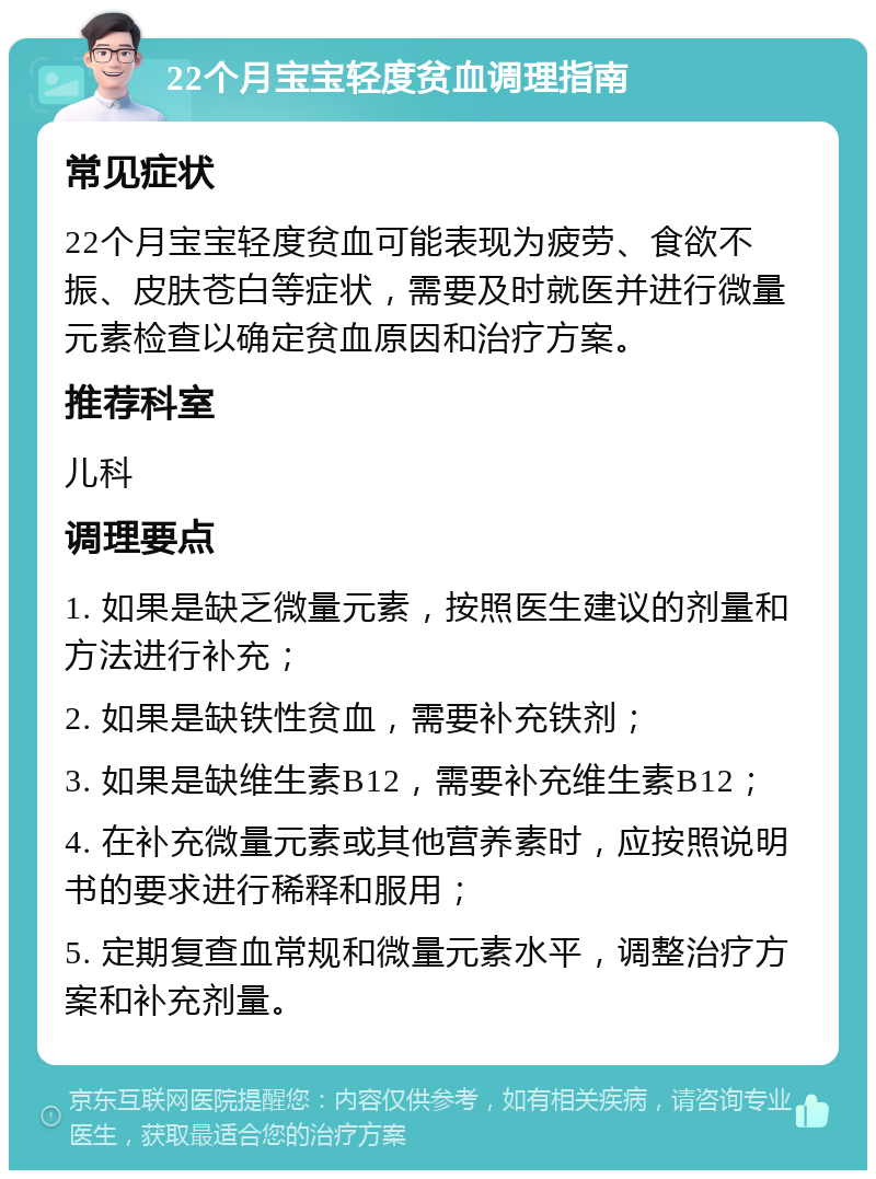 22个月宝宝轻度贫血调理指南 常见症状 22个月宝宝轻度贫血可能表现为疲劳、食欲不振、皮肤苍白等症状，需要及时就医并进行微量元素检查以确定贫血原因和治疗方案。 推荐科室 儿科 调理要点 1. 如果是缺乏微量元素，按照医生建议的剂量和方法进行补充； 2. 如果是缺铁性贫血，需要补充铁剂； 3. 如果是缺维生素B12，需要补充维生素B12； 4. 在补充微量元素或其他营养素时，应按照说明书的要求进行稀释和服用； 5. 定期复查血常规和微量元素水平，调整治疗方案和补充剂量。