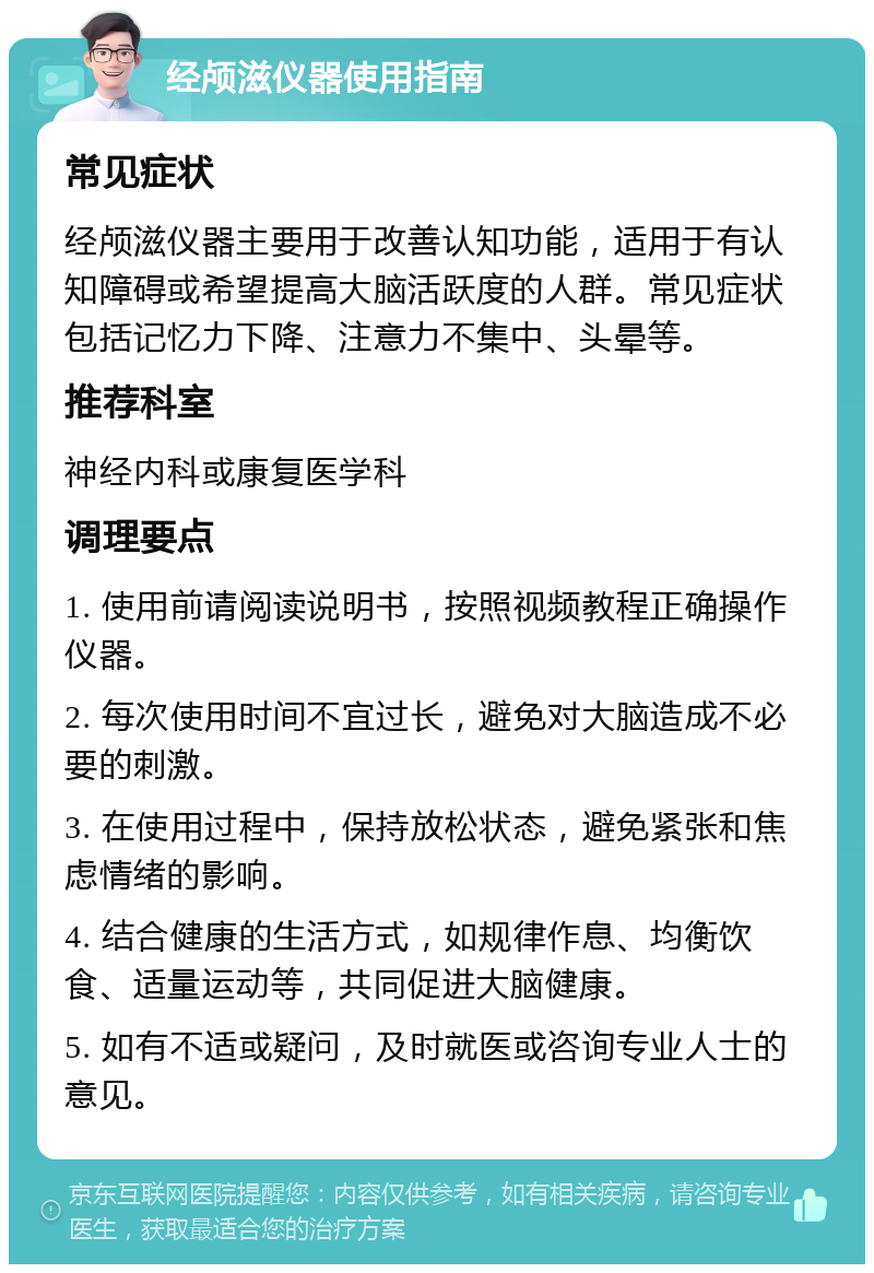 经颅滋仪器使用指南 常见症状 经颅滋仪器主要用于改善认知功能，适用于有认知障碍或希望提高大脑活跃度的人群。常见症状包括记忆力下降、注意力不集中、头晕等。 推荐科室 神经内科或康复医学科 调理要点 1. 使用前请阅读说明书，按照视频教程正确操作仪器。 2. 每次使用时间不宜过长，避免对大脑造成不必要的刺激。 3. 在使用过程中，保持放松状态，避免紧张和焦虑情绪的影响。 4. 结合健康的生活方式，如规律作息、均衡饮食、适量运动等，共同促进大脑健康。 5. 如有不适或疑问，及时就医或咨询专业人士的意见。