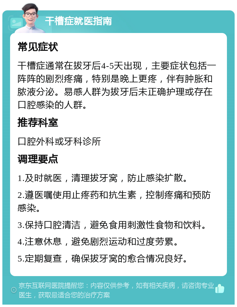 干槽症就医指南 常见症状 干槽症通常在拔牙后4-5天出现，主要症状包括一阵阵的剧烈疼痛，特别是晚上更疼，伴有肿胀和脓液分泌。易感人群为拔牙后未正确护理或存在口腔感染的人群。 推荐科室 口腔外科或牙科诊所 调理要点 1.及时就医，清理拔牙窝，防止感染扩散。 2.遵医嘱使用止疼药和抗生素，控制疼痛和预防感染。 3.保持口腔清洁，避免食用刺激性食物和饮料。 4.注意休息，避免剧烈运动和过度劳累。 5.定期复查，确保拔牙窝的愈合情况良好。