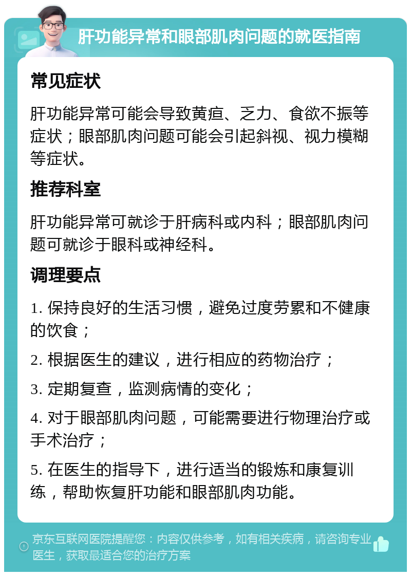 肝功能异常和眼部肌肉问题的就医指南 常见症状 肝功能异常可能会导致黄疸、乏力、食欲不振等症状；眼部肌肉问题可能会引起斜视、视力模糊等症状。 推荐科室 肝功能异常可就诊于肝病科或内科；眼部肌肉问题可就诊于眼科或神经科。 调理要点 1. 保持良好的生活习惯，避免过度劳累和不健康的饮食； 2. 根据医生的建议，进行相应的药物治疗； 3. 定期复查，监测病情的变化； 4. 对于眼部肌肉问题，可能需要进行物理治疗或手术治疗； 5. 在医生的指导下，进行适当的锻炼和康复训练，帮助恢复肝功能和眼部肌肉功能。