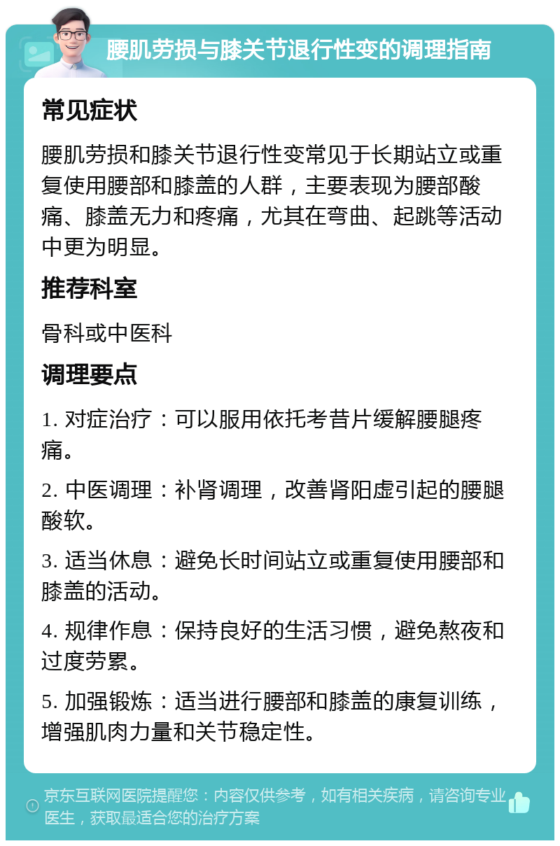 腰肌劳损与膝关节退行性变的调理指南 常见症状 腰肌劳损和膝关节退行性变常见于长期站立或重复使用腰部和膝盖的人群，主要表现为腰部酸痛、膝盖无力和疼痛，尤其在弯曲、起跳等活动中更为明显。 推荐科室 骨科或中医科 调理要点 1. 对症治疗：可以服用依托考昔片缓解腰腿疼痛。 2. 中医调理：补肾调理，改善肾阳虚引起的腰腿酸软。 3. 适当休息：避免长时间站立或重复使用腰部和膝盖的活动。 4. 规律作息：保持良好的生活习惯，避免熬夜和过度劳累。 5. 加强锻炼：适当进行腰部和膝盖的康复训练，增强肌肉力量和关节稳定性。