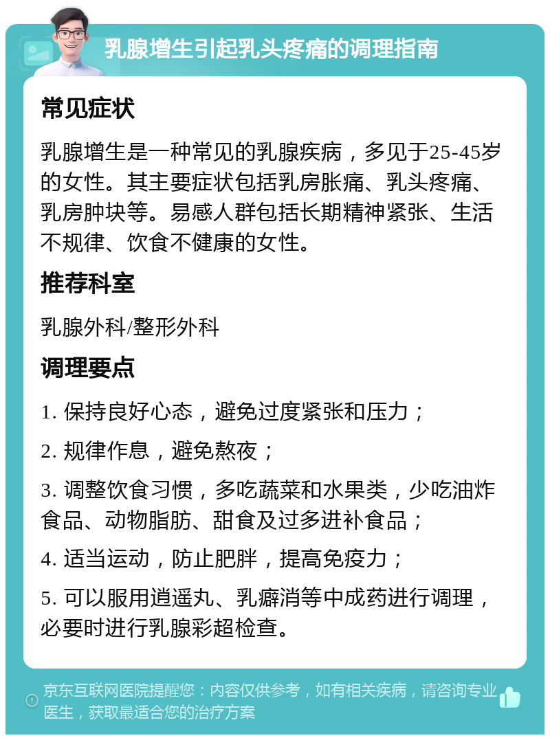 乳腺增生引起乳头疼痛的调理指南 常见症状 乳腺增生是一种常见的乳腺疾病，多见于25-45岁的女性。其主要症状包括乳房胀痛、乳头疼痛、乳房肿块等。易感人群包括长期精神紧张、生活不规律、饮食不健康的女性。 推荐科室 乳腺外科/整形外科 调理要点 1. 保持良好心态，避免过度紧张和压力； 2. 规律作息，避免熬夜； 3. 调整饮食习惯，多吃蔬菜和水果类，少吃油炸食品、动物脂肪、甜食及过多进补食品； 4. 适当运动，防止肥胖，提高免疫力； 5. 可以服用逍遥丸、乳癖消等中成药进行调理，必要时进行乳腺彩超检查。