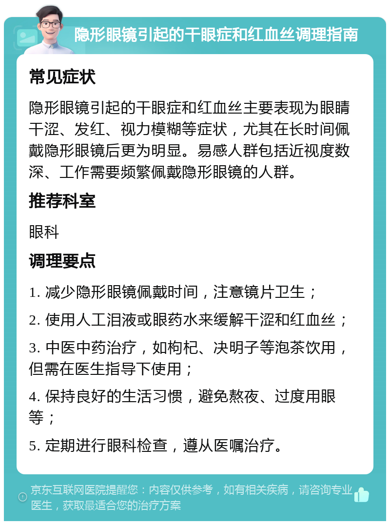 隐形眼镜引起的干眼症和红血丝调理指南 常见症状 隐形眼镜引起的干眼症和红血丝主要表现为眼睛干涩、发红、视力模糊等症状，尤其在长时间佩戴隐形眼镜后更为明显。易感人群包括近视度数深、工作需要频繁佩戴隐形眼镜的人群。 推荐科室 眼科 调理要点 1. 减少隐形眼镜佩戴时间，注意镜片卫生； 2. 使用人工泪液或眼药水来缓解干涩和红血丝； 3. 中医中药治疗，如枸杞、决明子等泡茶饮用，但需在医生指导下使用； 4. 保持良好的生活习惯，避免熬夜、过度用眼等； 5. 定期进行眼科检查，遵从医嘱治疗。