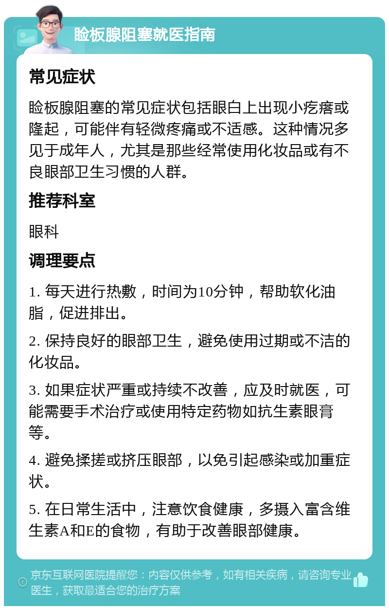 睑板腺阻塞就医指南 常见症状 睑板腺阻塞的常见症状包括眼白上出现小疙瘩或隆起，可能伴有轻微疼痛或不适感。这种情况多见于成年人，尤其是那些经常使用化妆品或有不良眼部卫生习惯的人群。 推荐科室 眼科 调理要点 1. 每天进行热敷，时间为10分钟，帮助软化油脂，促进排出。 2. 保持良好的眼部卫生，避免使用过期或不洁的化妆品。 3. 如果症状严重或持续不改善，应及时就医，可能需要手术治疗或使用特定药物如抗生素眼膏等。 4. 避免揉搓或挤压眼部，以免引起感染或加重症状。 5. 在日常生活中，注意饮食健康，多摄入富含维生素A和E的食物，有助于改善眼部健康。