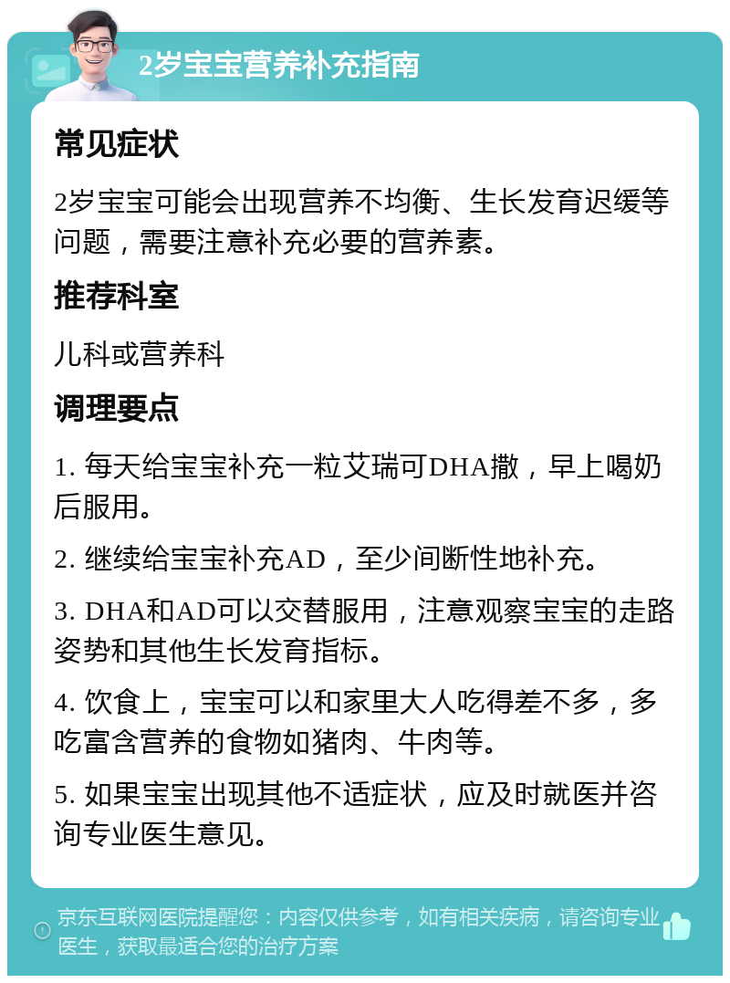 2岁宝宝营养补充指南 常见症状 2岁宝宝可能会出现营养不均衡、生长发育迟缓等问题，需要注意补充必要的营养素。 推荐科室 儿科或营养科 调理要点 1. 每天给宝宝补充一粒艾瑞可DHA撒，早上喝奶后服用。 2. 继续给宝宝补充AD，至少间断性地补充。 3. DHA和AD可以交替服用，注意观察宝宝的走路姿势和其他生长发育指标。 4. 饮食上，宝宝可以和家里大人吃得差不多，多吃富含营养的食物如猪肉、牛肉等。 5. 如果宝宝出现其他不适症状，应及时就医并咨询专业医生意见。