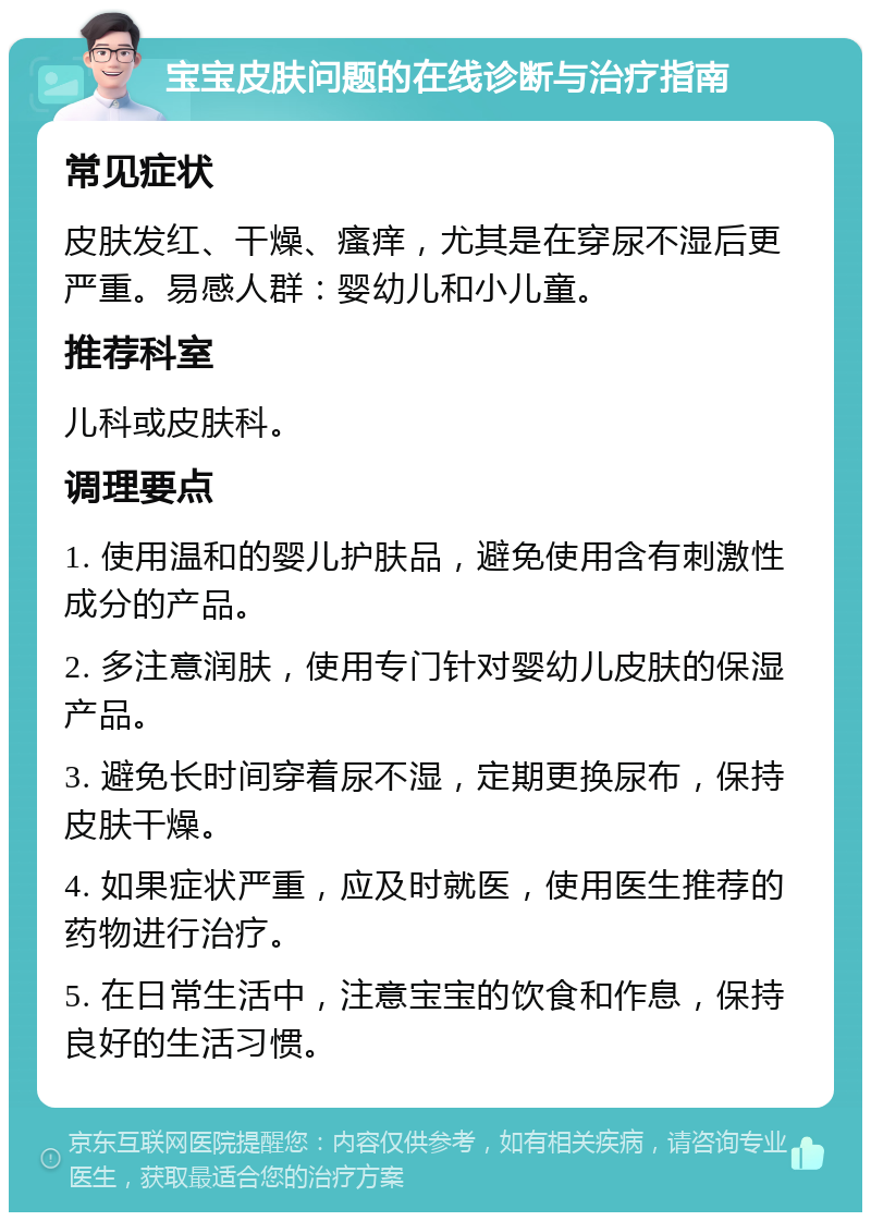 宝宝皮肤问题的在线诊断与治疗指南 常见症状 皮肤发红、干燥、瘙痒，尤其是在穿尿不湿后更严重。易感人群：婴幼儿和小儿童。 推荐科室 儿科或皮肤科。 调理要点 1. 使用温和的婴儿护肤品，避免使用含有刺激性成分的产品。 2. 多注意润肤，使用专门针对婴幼儿皮肤的保湿产品。 3. 避免长时间穿着尿不湿，定期更换尿布，保持皮肤干燥。 4. 如果症状严重，应及时就医，使用医生推荐的药物进行治疗。 5. 在日常生活中，注意宝宝的饮食和作息，保持良好的生活习惯。