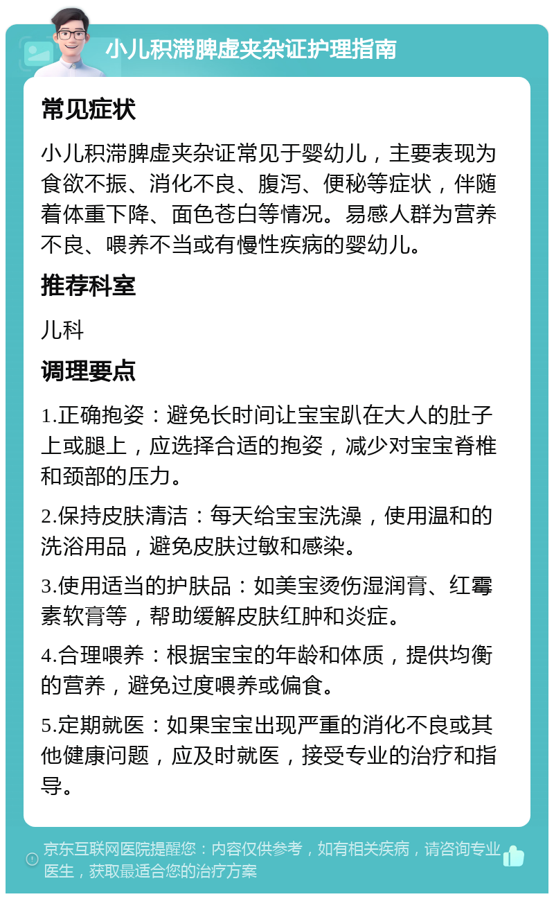 小儿积滞脾虚夹杂证护理指南 常见症状 小儿积滞脾虚夹杂证常见于婴幼儿，主要表现为食欲不振、消化不良、腹泻、便秘等症状，伴随着体重下降、面色苍白等情况。易感人群为营养不良、喂养不当或有慢性疾病的婴幼儿。 推荐科室 儿科 调理要点 1.正确抱姿：避免长时间让宝宝趴在大人的肚子上或腿上，应选择合适的抱姿，减少对宝宝脊椎和颈部的压力。 2.保持皮肤清洁：每天给宝宝洗澡，使用温和的洗浴用品，避免皮肤过敏和感染。 3.使用适当的护肤品：如美宝烫伤湿润膏、红霉素软膏等，帮助缓解皮肤红肿和炎症。 4.合理喂养：根据宝宝的年龄和体质，提供均衡的营养，避免过度喂养或偏食。 5.定期就医：如果宝宝出现严重的消化不良或其他健康问题，应及时就医，接受专业的治疗和指导。