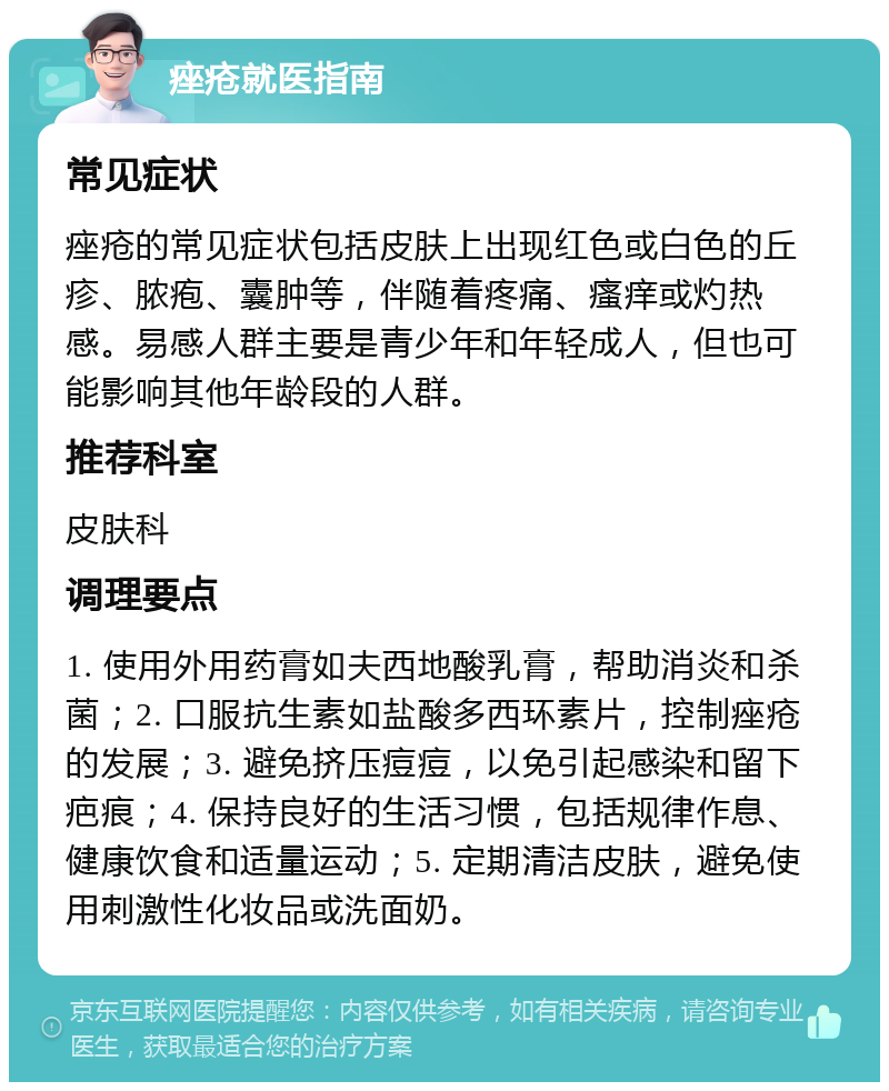 痤疮就医指南 常见症状 痤疮的常见症状包括皮肤上出现红色或白色的丘疹、脓疱、囊肿等，伴随着疼痛、瘙痒或灼热感。易感人群主要是青少年和年轻成人，但也可能影响其他年龄段的人群。 推荐科室 皮肤科 调理要点 1. 使用外用药膏如夫西地酸乳膏，帮助消炎和杀菌；2. 口服抗生素如盐酸多西环素片，控制痤疮的发展；3. 避免挤压痘痘，以免引起感染和留下疤痕；4. 保持良好的生活习惯，包括规律作息、健康饮食和适量运动；5. 定期清洁皮肤，避免使用刺激性化妆品或洗面奶。