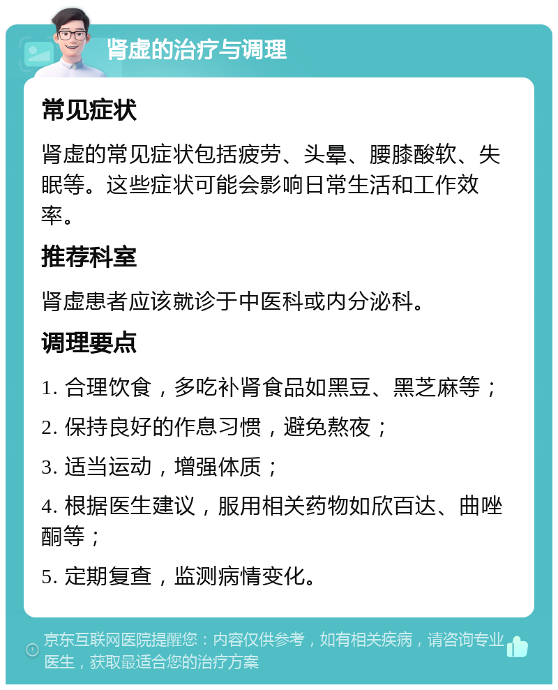 肾虚的治疗与调理 常见症状 肾虚的常见症状包括疲劳、头晕、腰膝酸软、失眠等。这些症状可能会影响日常生活和工作效率。 推荐科室 肾虚患者应该就诊于中医科或内分泌科。 调理要点 1. 合理饮食，多吃补肾食品如黑豆、黑芝麻等； 2. 保持良好的作息习惯，避免熬夜； 3. 适当运动，增强体质； 4. 根据医生建议，服用相关药物如欣百达、曲唑酮等； 5. 定期复查，监测病情变化。