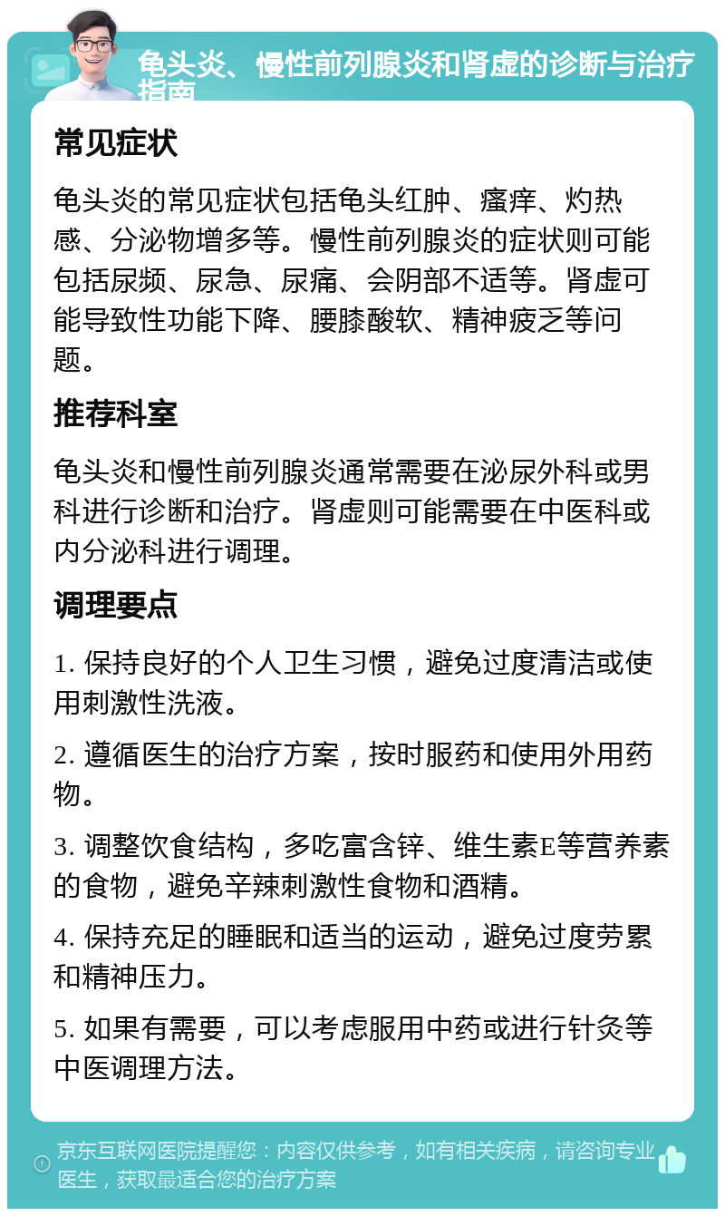 龟头炎、慢性前列腺炎和肾虚的诊断与治疗指南 常见症状 龟头炎的常见症状包括龟头红肿、瘙痒、灼热感、分泌物增多等。慢性前列腺炎的症状则可能包括尿频、尿急、尿痛、会阴部不适等。肾虚可能导致性功能下降、腰膝酸软、精神疲乏等问题。 推荐科室 龟头炎和慢性前列腺炎通常需要在泌尿外科或男科进行诊断和治疗。肾虚则可能需要在中医科或内分泌科进行调理。 调理要点 1. 保持良好的个人卫生习惯，避免过度清洁或使用刺激性洗液。 2. 遵循医生的治疗方案，按时服药和使用外用药物。 3. 调整饮食结构，多吃富含锌、维生素E等营养素的食物，避免辛辣刺激性食物和酒精。 4. 保持充足的睡眠和适当的运动，避免过度劳累和精神压力。 5. 如果有需要，可以考虑服用中药或进行针灸等中医调理方法。