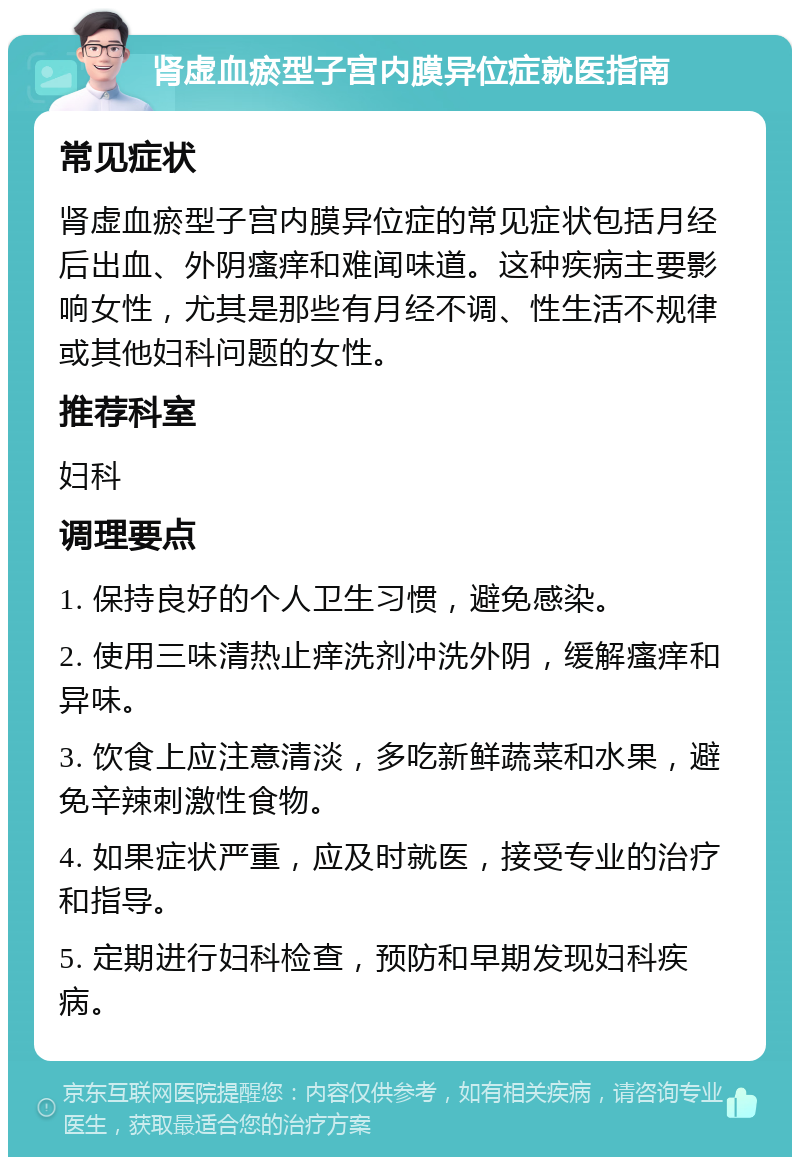 肾虚血瘀型子宫内膜异位症就医指南 常见症状 肾虚血瘀型子宫内膜异位症的常见症状包括月经后出血、外阴瘙痒和难闻味道。这种疾病主要影响女性，尤其是那些有月经不调、性生活不规律或其他妇科问题的女性。 推荐科室 妇科 调理要点 1. 保持良好的个人卫生习惯，避免感染。 2. 使用三味清热止痒洗剂冲洗外阴，缓解瘙痒和异味。 3. 饮食上应注意清淡，多吃新鲜蔬菜和水果，避免辛辣刺激性食物。 4. 如果症状严重，应及时就医，接受专业的治疗和指导。 5. 定期进行妇科检查，预防和早期发现妇科疾病。