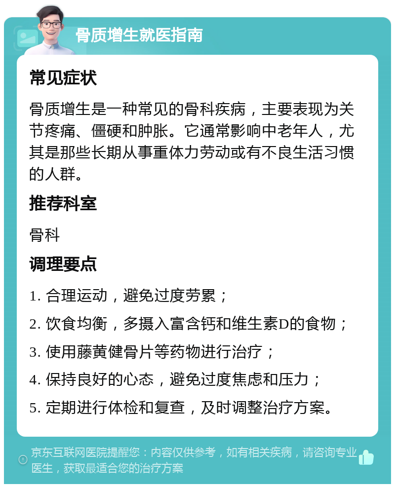 骨质增生就医指南 常见症状 骨质增生是一种常见的骨科疾病，主要表现为关节疼痛、僵硬和肿胀。它通常影响中老年人，尤其是那些长期从事重体力劳动或有不良生活习惯的人群。 推荐科室 骨科 调理要点 1. 合理运动，避免过度劳累； 2. 饮食均衡，多摄入富含钙和维生素D的食物； 3. 使用藤黄健骨片等药物进行治疗； 4. 保持良好的心态，避免过度焦虑和压力； 5. 定期进行体检和复查，及时调整治疗方案。