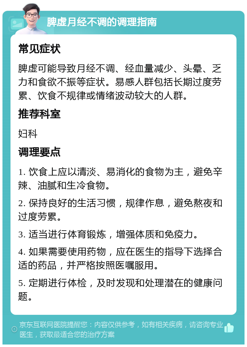 脾虚月经不调的调理指南 常见症状 脾虚可能导致月经不调、经血量减少、头晕、乏力和食欲不振等症状。易感人群包括长期过度劳累、饮食不规律或情绪波动较大的人群。 推荐科室 妇科 调理要点 1. 饮食上应以清淡、易消化的食物为主，避免辛辣、油腻和生冷食物。 2. 保持良好的生活习惯，规律作息，避免熬夜和过度劳累。 3. 适当进行体育锻炼，增强体质和免疫力。 4. 如果需要使用药物，应在医生的指导下选择合适的药品，并严格按照医嘱服用。 5. 定期进行体检，及时发现和处理潜在的健康问题。