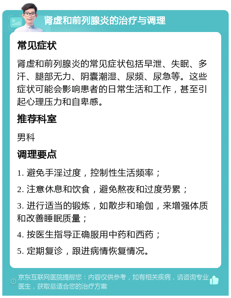 肾虚和前列腺炎的治疗与调理 常见症状 肾虚和前列腺炎的常见症状包括早泄、失眠、多汗、腿部无力、阴囊潮湿、尿频、尿急等。这些症状可能会影响患者的日常生活和工作，甚至引起心理压力和自卑感。 推荐科室 男科 调理要点 1. 避免手淫过度，控制性生活频率； 2. 注意休息和饮食，避免熬夜和过度劳累； 3. 进行适当的锻炼，如散步和瑜伽，来增强体质和改善睡眠质量； 4. 按医生指导正确服用中药和西药； 5. 定期复诊，跟进病情恢复情况。