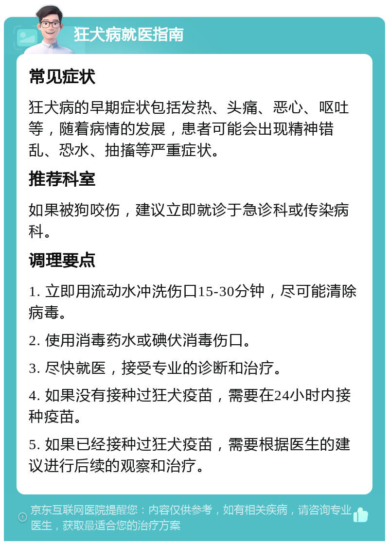 狂犬病就医指南 常见症状 狂犬病的早期症状包括发热、头痛、恶心、呕吐等，随着病情的发展，患者可能会出现精神错乱、恐水、抽搐等严重症状。 推荐科室 如果被狗咬伤，建议立即就诊于急诊科或传染病科。 调理要点 1. 立即用流动水冲洗伤口15-30分钟，尽可能清除病毒。 2. 使用消毒药水或碘伏消毒伤口。 3. 尽快就医，接受专业的诊断和治疗。 4. 如果没有接种过狂犬疫苗，需要在24小时内接种疫苗。 5. 如果已经接种过狂犬疫苗，需要根据医生的建议进行后续的观察和治疗。