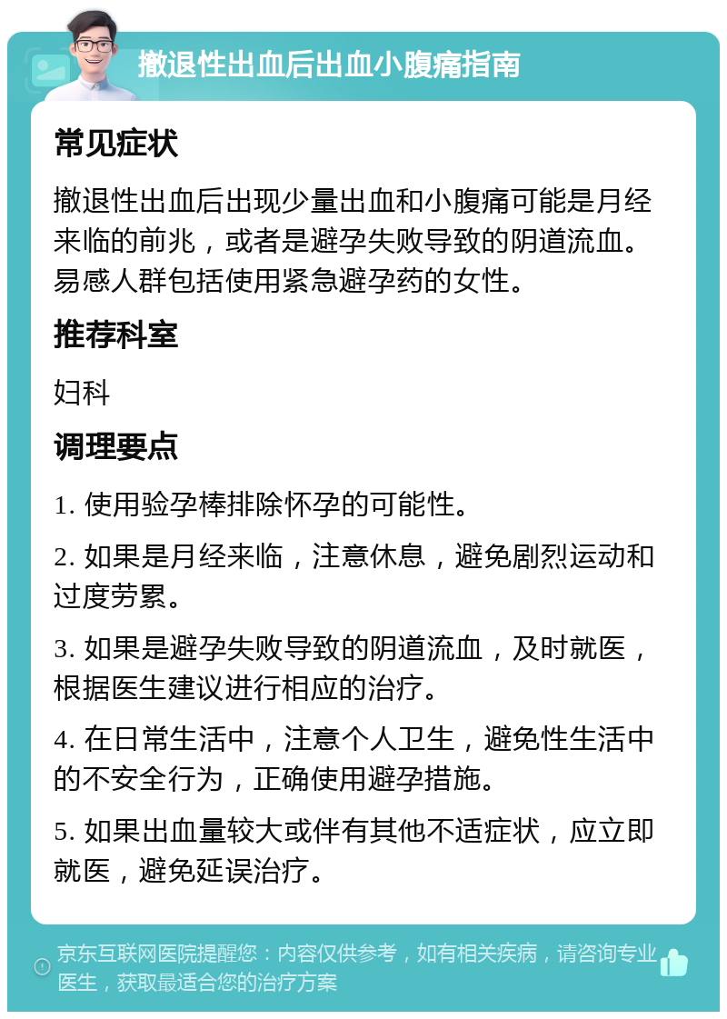 撤退性出血后出血小腹痛指南 常见症状 撤退性出血后出现少量出血和小腹痛可能是月经来临的前兆，或者是避孕失败导致的阴道流血。易感人群包括使用紧急避孕药的女性。 推荐科室 妇科 调理要点 1. 使用验孕棒排除怀孕的可能性。 2. 如果是月经来临，注意休息，避免剧烈运动和过度劳累。 3. 如果是避孕失败导致的阴道流血，及时就医，根据医生建议进行相应的治疗。 4. 在日常生活中，注意个人卫生，避免性生活中的不安全行为，正确使用避孕措施。 5. 如果出血量较大或伴有其他不适症状，应立即就医，避免延误治疗。