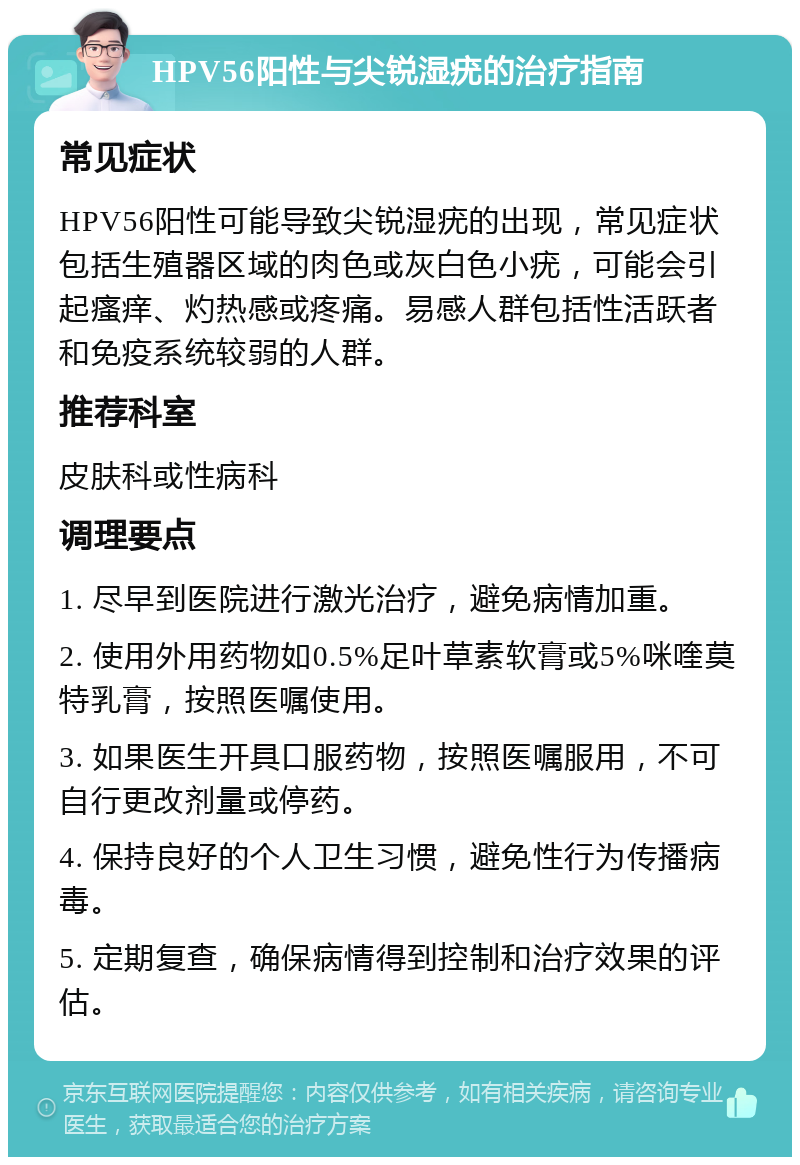 HPV56阳性与尖锐湿疣的治疗指南 常见症状 HPV56阳性可能导致尖锐湿疣的出现，常见症状包括生殖器区域的肉色或灰白色小疣，可能会引起瘙痒、灼热感或疼痛。易感人群包括性活跃者和免疫系统较弱的人群。 推荐科室 皮肤科或性病科 调理要点 1. 尽早到医院进行激光治疗，避免病情加重。 2. 使用外用药物如0.5%足叶草素软膏或5%咪喹莫特乳膏，按照医嘱使用。 3. 如果医生开具口服药物，按照医嘱服用，不可自行更改剂量或停药。 4. 保持良好的个人卫生习惯，避免性行为传播病毒。 5. 定期复查，确保病情得到控制和治疗效果的评估。