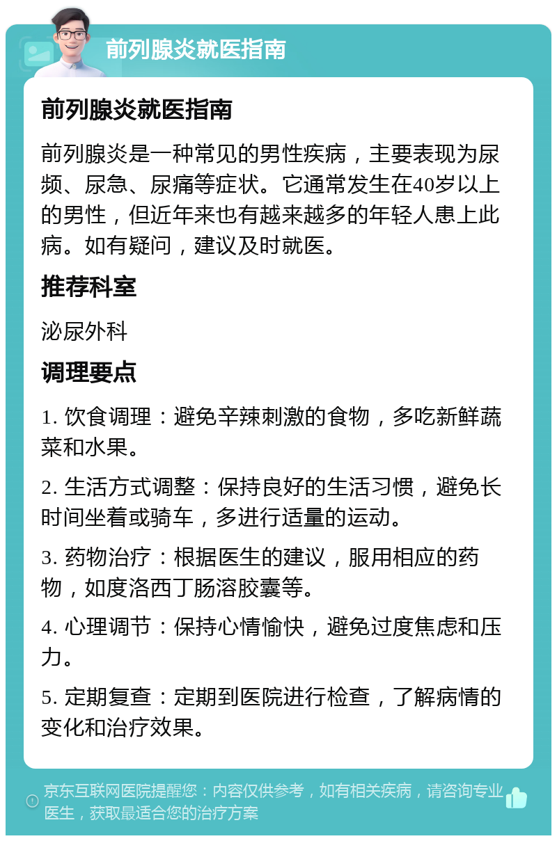 前列腺炎就医指南 前列腺炎就医指南 前列腺炎是一种常见的男性疾病，主要表现为尿频、尿急、尿痛等症状。它通常发生在40岁以上的男性，但近年来也有越来越多的年轻人患上此病。如有疑问，建议及时就医。 推荐科室 泌尿外科 调理要点 1. 饮食调理：避免辛辣刺激的食物，多吃新鲜蔬菜和水果。 2. 生活方式调整：保持良好的生活习惯，避免长时间坐着或骑车，多进行适量的运动。 3. 药物治疗：根据医生的建议，服用相应的药物，如度洛西丁肠溶胶囊等。 4. 心理调节：保持心情愉快，避免过度焦虑和压力。 5. 定期复查：定期到医院进行检查，了解病情的变化和治疗效果。