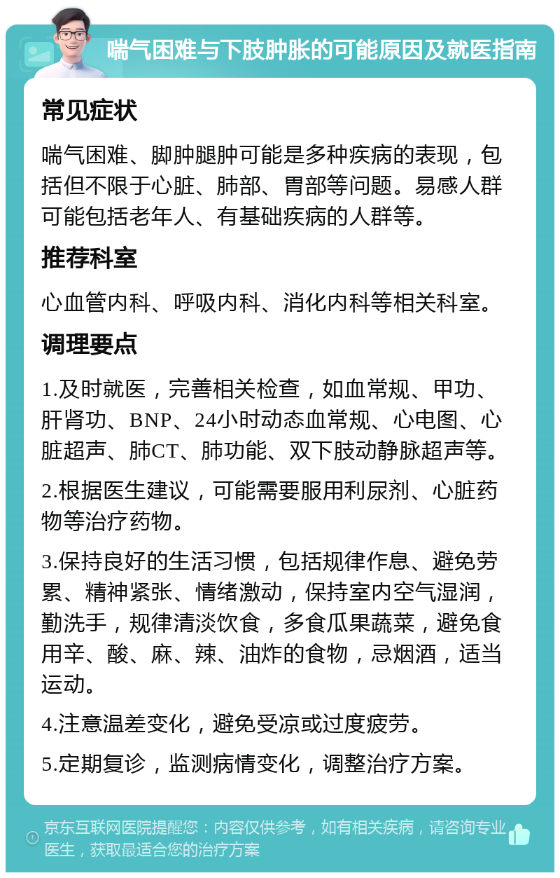 喘气困难与下肢肿胀的可能原因及就医指南 常见症状 喘气困难、脚肿腿肿可能是多种疾病的表现，包括但不限于心脏、肺部、胃部等问题。易感人群可能包括老年人、有基础疾病的人群等。 推荐科室 心血管内科、呼吸内科、消化内科等相关科室。 调理要点 1.及时就医，完善相关检查，如血常规、甲功、肝肾功、BNP、24小时动态血常规、心电图、心脏超声、肺CT、肺功能、双下肢动静脉超声等。 2.根据医生建议，可能需要服用利尿剂、心脏药物等治疗药物。 3.保持良好的生活习惯，包括规律作息、避免劳累、精神紧张、情绪激动，保持室内空气湿润，勤洗手，规律清淡饮食，多食瓜果蔬菜，避免食用辛、酸、麻、辣、油炸的食物，忌烟酒，适当运动。 4.注意温差变化，避免受凉或过度疲劳。 5.定期复诊，监测病情变化，调整治疗方案。