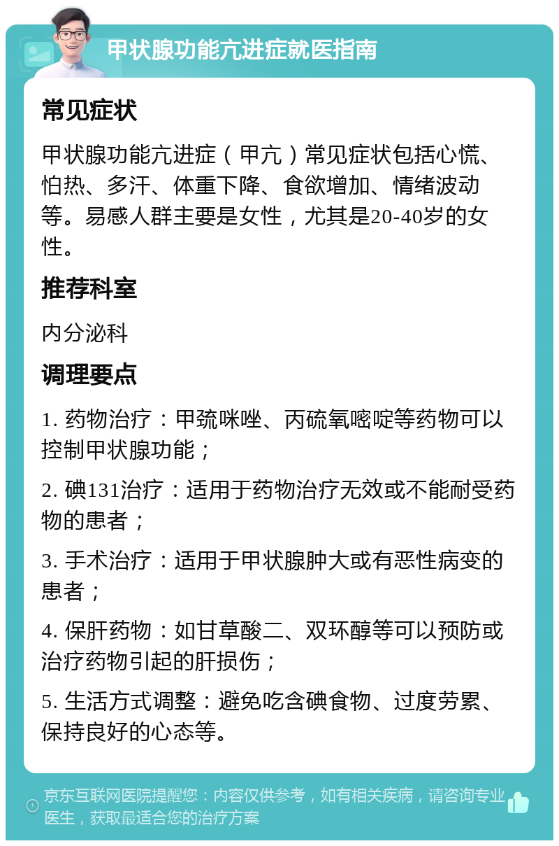 甲状腺功能亢进症就医指南 常见症状 甲状腺功能亢进症（甲亢）常见症状包括心慌、怕热、多汗、体重下降、食欲增加、情绪波动等。易感人群主要是女性，尤其是20-40岁的女性。 推荐科室 内分泌科 调理要点 1. 药物治疗：甲巯咪唑、丙硫氧嘧啶等药物可以控制甲状腺功能； 2. 碘131治疗：适用于药物治疗无效或不能耐受药物的患者； 3. 手术治疗：适用于甲状腺肿大或有恶性病变的患者； 4. 保肝药物：如甘草酸二、双环醇等可以预防或治疗药物引起的肝损伤； 5. 生活方式调整：避免吃含碘食物、过度劳累、保持良好的心态等。