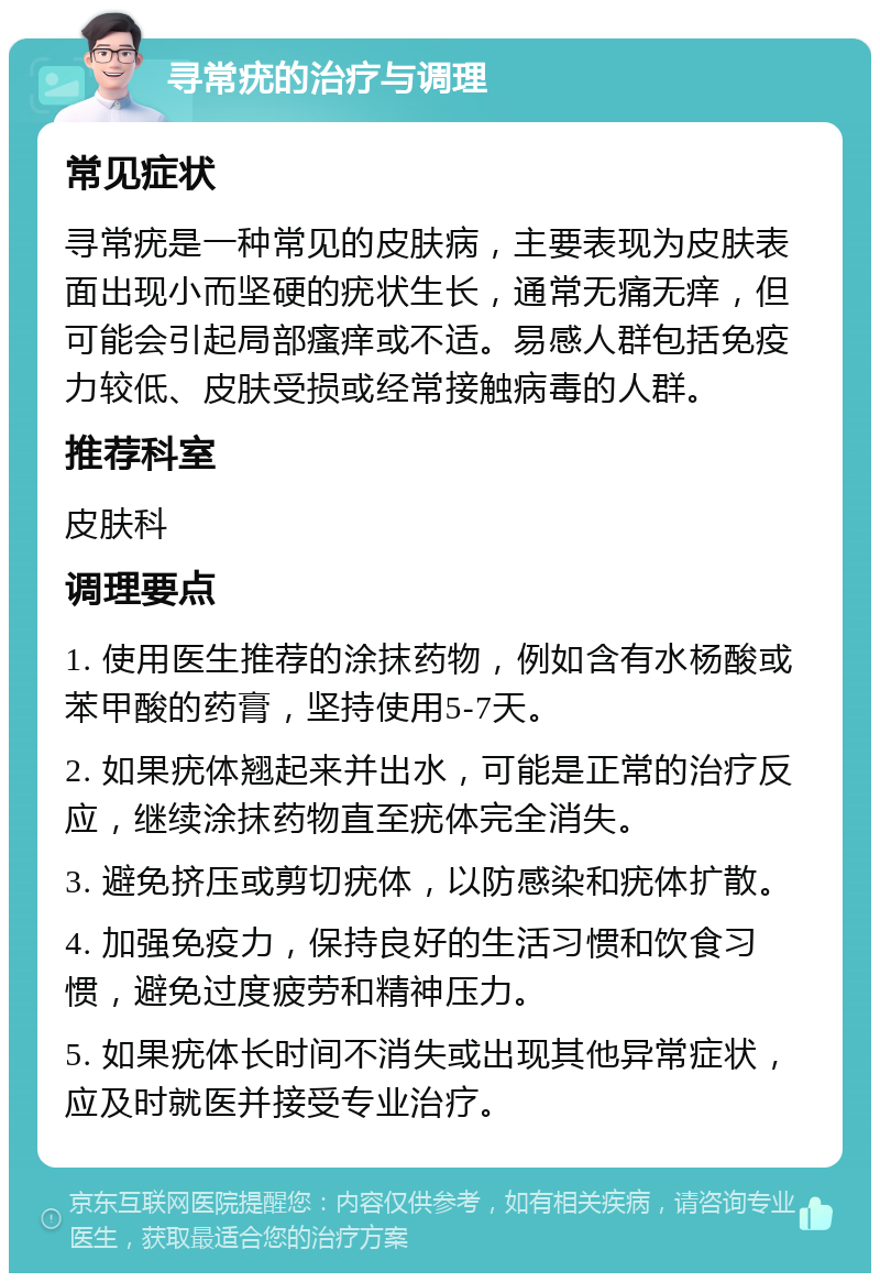 寻常疣的治疗与调理 常见症状 寻常疣是一种常见的皮肤病，主要表现为皮肤表面出现小而坚硬的疣状生长，通常无痛无痒，但可能会引起局部瘙痒或不适。易感人群包括免疫力较低、皮肤受损或经常接触病毒的人群。 推荐科室 皮肤科 调理要点 1. 使用医生推荐的涂抹药物，例如含有水杨酸或苯甲酸的药膏，坚持使用5-7天。 2. 如果疣体翘起来并出水，可能是正常的治疗反应，继续涂抹药物直至疣体完全消失。 3. 避免挤压或剪切疣体，以防感染和疣体扩散。 4. 加强免疫力，保持良好的生活习惯和饮食习惯，避免过度疲劳和精神压力。 5. 如果疣体长时间不消失或出现其他异常症状，应及时就医并接受专业治疗。