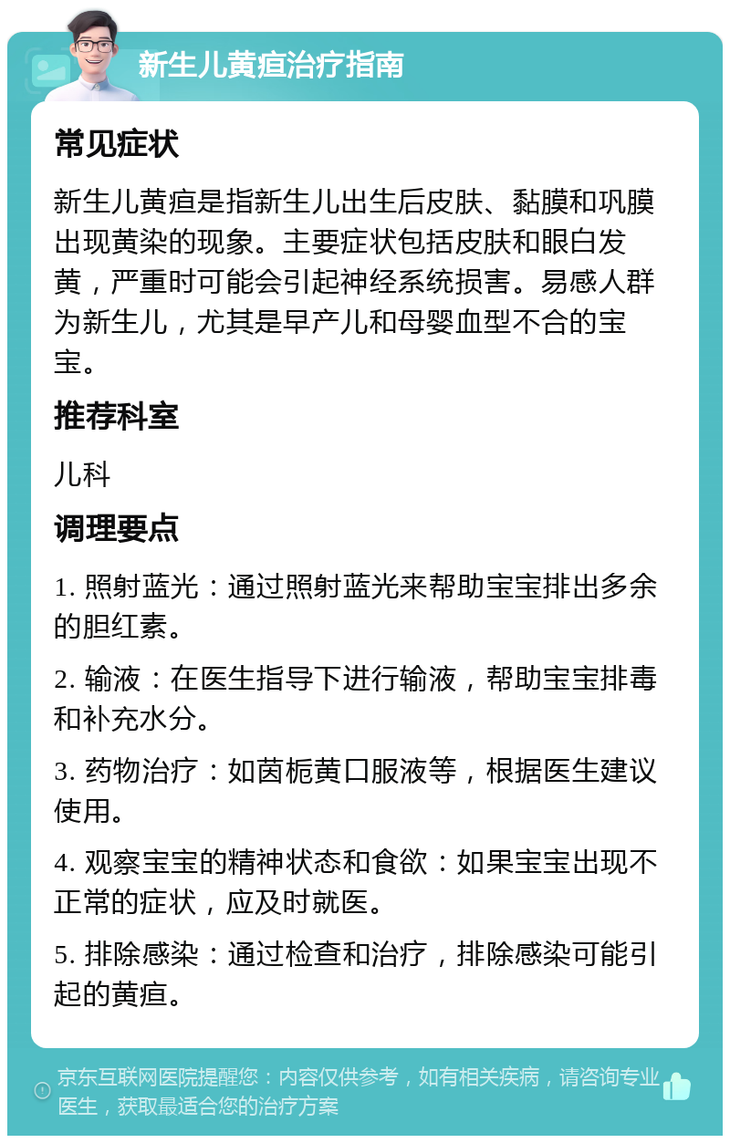 新生儿黄疸治疗指南 常见症状 新生儿黄疸是指新生儿出生后皮肤、黏膜和巩膜出现黄染的现象。主要症状包括皮肤和眼白发黄，严重时可能会引起神经系统损害。易感人群为新生儿，尤其是早产儿和母婴血型不合的宝宝。 推荐科室 儿科 调理要点 1. 照射蓝光：通过照射蓝光来帮助宝宝排出多余的胆红素。 2. 输液：在医生指导下进行输液，帮助宝宝排毒和补充水分。 3. 药物治疗：如茵栀黄口服液等，根据医生建议使用。 4. 观察宝宝的精神状态和食欲：如果宝宝出现不正常的症状，应及时就医。 5. 排除感染：通过检查和治疗，排除感染可能引起的黄疸。