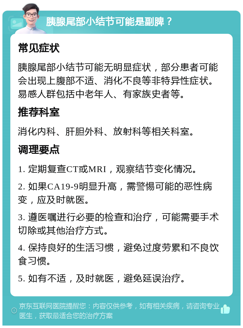 胰腺尾部小结节可能是副脾？ 常见症状 胰腺尾部小结节可能无明显症状，部分患者可能会出现上腹部不适、消化不良等非特异性症状。易感人群包括中老年人、有家族史者等。 推荐科室 消化内科、肝胆外科、放射科等相关科室。 调理要点 1. 定期复查CT或MRI，观察结节变化情况。 2. 如果CA19-9明显升高，需警惕可能的恶性病变，应及时就医。 3. 遵医嘱进行必要的检查和治疗，可能需要手术切除或其他治疗方式。 4. 保持良好的生活习惯，避免过度劳累和不良饮食习惯。 5. 如有不适，及时就医，避免延误治疗。