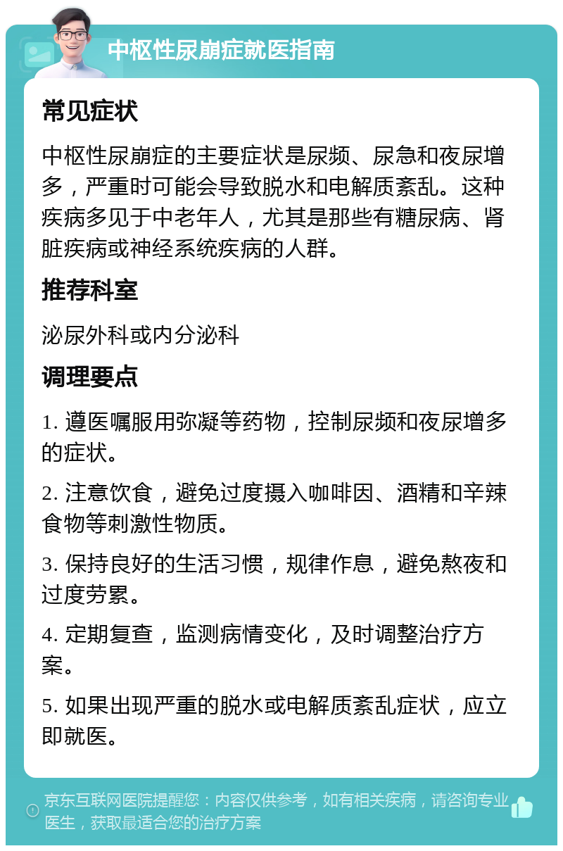 中枢性尿崩症就医指南 常见症状 中枢性尿崩症的主要症状是尿频、尿急和夜尿增多，严重时可能会导致脱水和电解质紊乱。这种疾病多见于中老年人，尤其是那些有糖尿病、肾脏疾病或神经系统疾病的人群。 推荐科室 泌尿外科或内分泌科 调理要点 1. 遵医嘱服用弥凝等药物，控制尿频和夜尿增多的症状。 2. 注意饮食，避免过度摄入咖啡因、酒精和辛辣食物等刺激性物质。 3. 保持良好的生活习惯，规律作息，避免熬夜和过度劳累。 4. 定期复查，监测病情变化，及时调整治疗方案。 5. 如果出现严重的脱水或电解质紊乱症状，应立即就医。