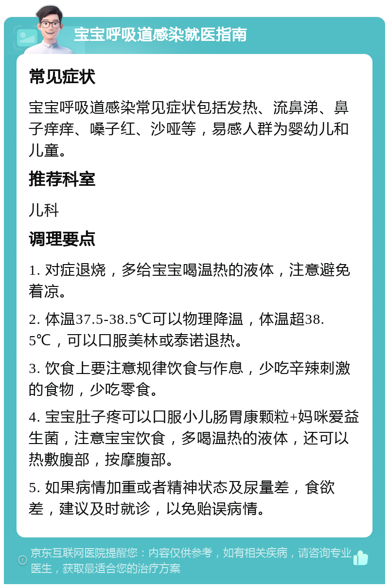 宝宝呼吸道感染就医指南 常见症状 宝宝呼吸道感染常见症状包括发热、流鼻涕、鼻子痒痒、嗓子红、沙哑等，易感人群为婴幼儿和儿童。 推荐科室 儿科 调理要点 1. 对症退烧，多给宝宝喝温热的液体，注意避免着凉。 2. 体温37.5-38.5℃可以物理降温，体温超38.5℃，可以口服美林或泰诺退热。 3. 饮食上要注意规律饮食与作息，少吃辛辣刺激的食物，少吃零食。 4. 宝宝肚子疼可以口服小儿肠胃康颗粒+妈咪爱益生菌，注意宝宝饮食，多喝温热的液体，还可以热敷腹部，按摩腹部。 5. 如果病情加重或者精神状态及尿量差，食欲差，建议及时就诊，以免贻误病情。