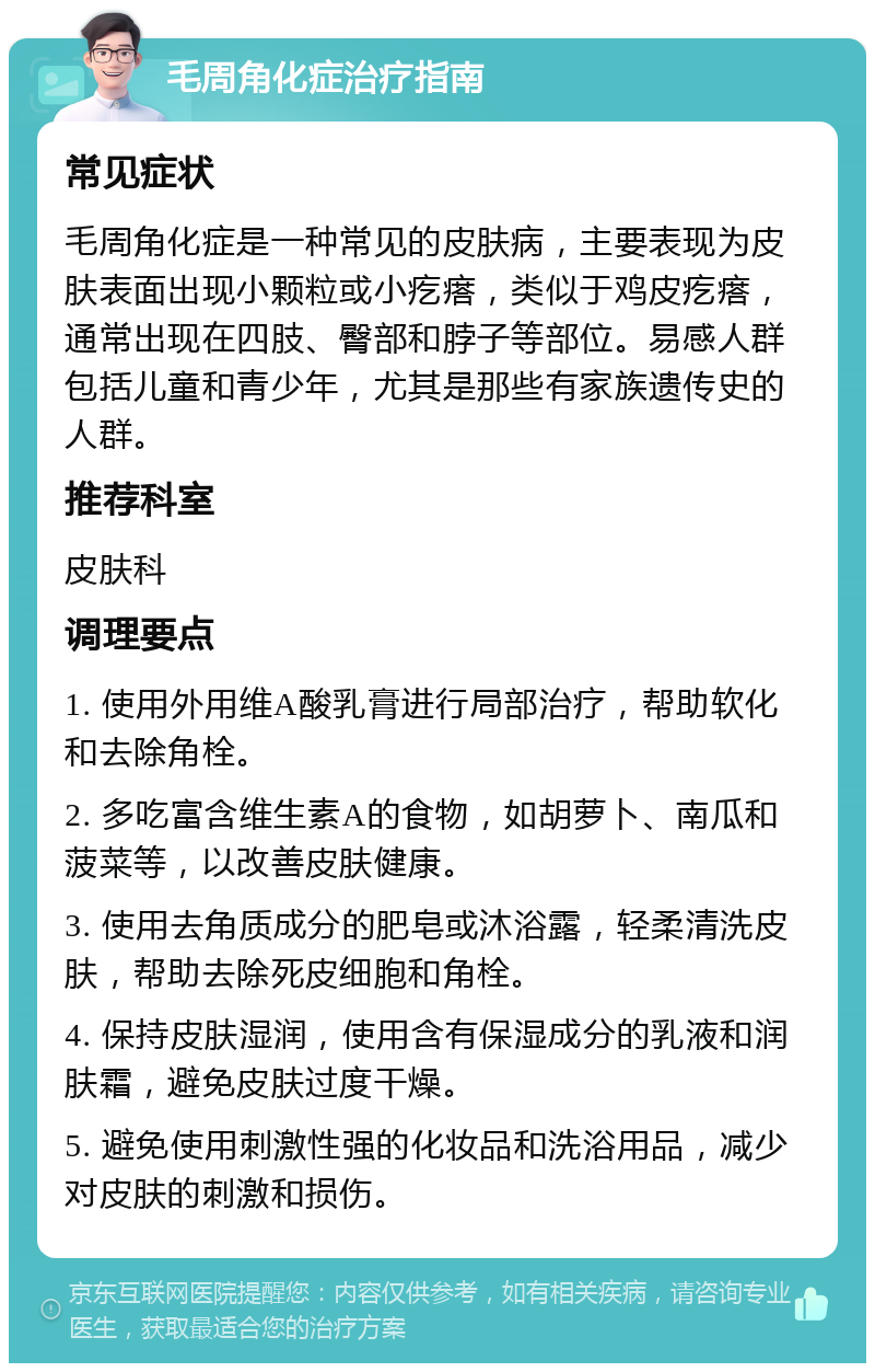 毛周角化症治疗指南 常见症状 毛周角化症是一种常见的皮肤病，主要表现为皮肤表面出现小颗粒或小疙瘩，类似于鸡皮疙瘩，通常出现在四肢、臀部和脖子等部位。易感人群包括儿童和青少年，尤其是那些有家族遗传史的人群。 推荐科室 皮肤科 调理要点 1. 使用外用维A酸乳膏进行局部治疗，帮助软化和去除角栓。 2. 多吃富含维生素A的食物，如胡萝卜、南瓜和菠菜等，以改善皮肤健康。 3. 使用去角质成分的肥皂或沐浴露，轻柔清洗皮肤，帮助去除死皮细胞和角栓。 4. 保持皮肤湿润，使用含有保湿成分的乳液和润肤霜，避免皮肤过度干燥。 5. 避免使用刺激性强的化妆品和洗浴用品，减少对皮肤的刺激和损伤。