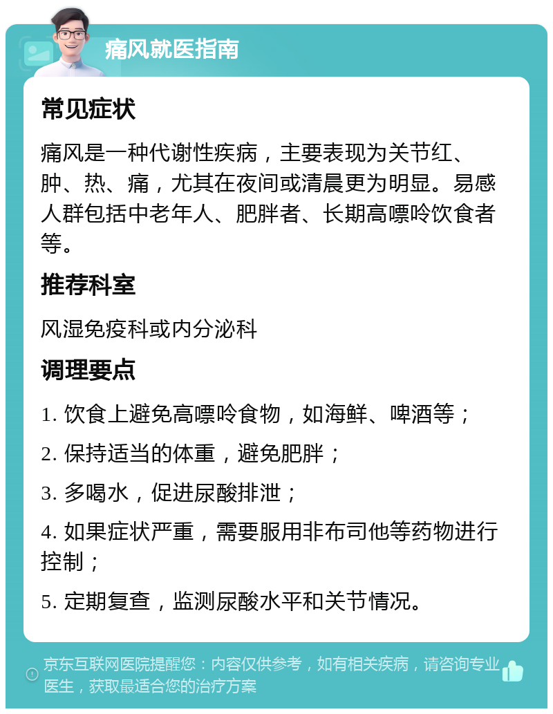 痛风就医指南 常见症状 痛风是一种代谢性疾病，主要表现为关节红、肿、热、痛，尤其在夜间或清晨更为明显。易感人群包括中老年人、肥胖者、长期高嘌呤饮食者等。 推荐科室 风湿免疫科或内分泌科 调理要点 1. 饮食上避免高嘌呤食物，如海鲜、啤酒等； 2. 保持适当的体重，避免肥胖； 3. 多喝水，促进尿酸排泄； 4. 如果症状严重，需要服用非布司他等药物进行控制； 5. 定期复查，监测尿酸水平和关节情况。