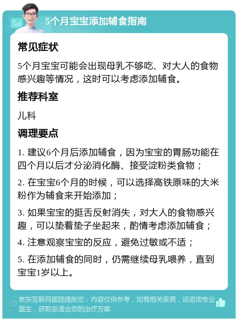 5个月宝宝添加辅食指南 常见症状 5个月宝宝可能会出现母乳不够吃、对大人的食物感兴趣等情况，这时可以考虑添加辅食。 推荐科室 儿科 调理要点 1. 建议6个月后添加辅食，因为宝宝的胃肠功能在四个月以后才分泌消化酶、接受淀粉类食物； 2. 在宝宝6个月的时候，可以选择高铁原味的大米粉作为辅食来开始添加； 3. 如果宝宝的挺舌反射消失，对大人的食物感兴趣，可以垫着垫子坐起来，酌情考虑添加辅食； 4. 注意观察宝宝的反应，避免过敏或不适； 5. 在添加辅食的同时，仍需继续母乳喂养，直到宝宝1岁以上。