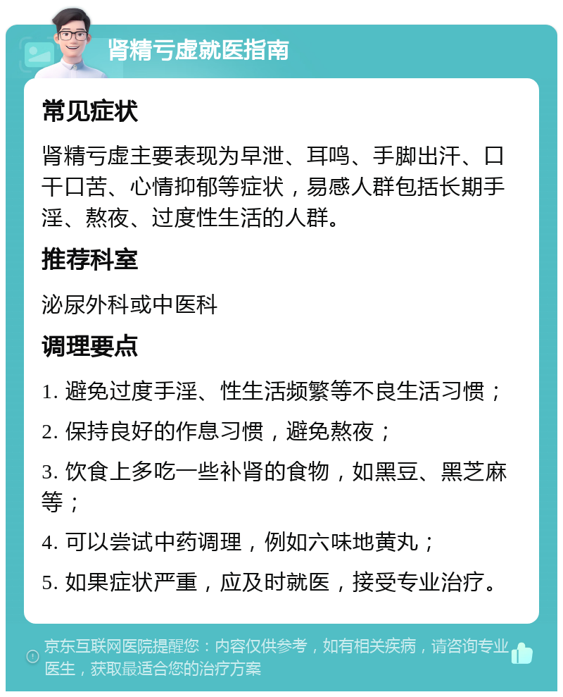 肾精亏虚就医指南 常见症状 肾精亏虚主要表现为早泄、耳鸣、手脚出汗、口干口苦、心情抑郁等症状，易感人群包括长期手淫、熬夜、过度性生活的人群。 推荐科室 泌尿外科或中医科 调理要点 1. 避免过度手淫、性生活频繁等不良生活习惯； 2. 保持良好的作息习惯，避免熬夜； 3. 饮食上多吃一些补肾的食物，如黑豆、黑芝麻等； 4. 可以尝试中药调理，例如六味地黄丸； 5. 如果症状严重，应及时就医，接受专业治疗。