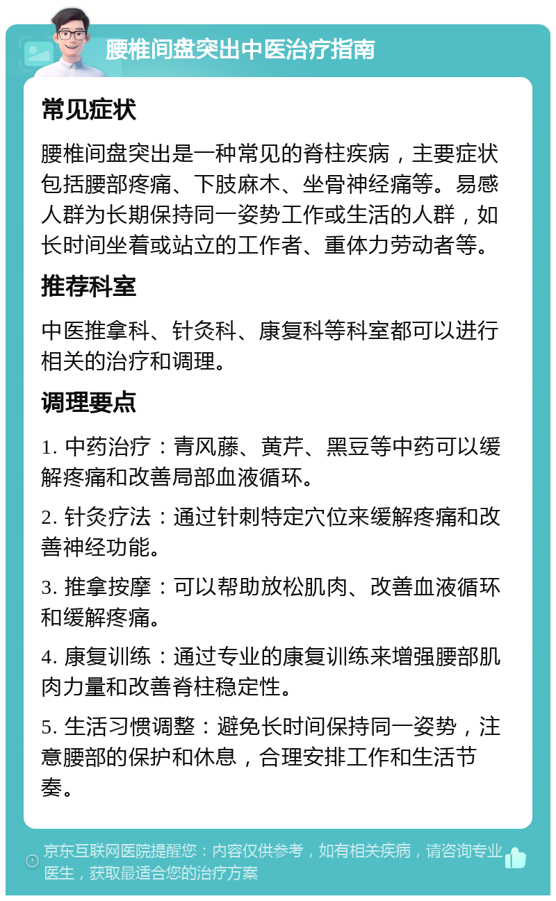 腰椎间盘突出中医治疗指南 常见症状 腰椎间盘突出是一种常见的脊柱疾病，主要症状包括腰部疼痛、下肢麻木、坐骨神经痛等。易感人群为长期保持同一姿势工作或生活的人群，如长时间坐着或站立的工作者、重体力劳动者等。 推荐科室 中医推拿科、针灸科、康复科等科室都可以进行相关的治疗和调理。 调理要点 1. 中药治疗：青风藤、黄芹、黑豆等中药可以缓解疼痛和改善局部血液循环。 2. 针灸疗法：通过针刺特定穴位来缓解疼痛和改善神经功能。 3. 推拿按摩：可以帮助放松肌肉、改善血液循环和缓解疼痛。 4. 康复训练：通过专业的康复训练来增强腰部肌肉力量和改善脊柱稳定性。 5. 生活习惯调整：避免长时间保持同一姿势，注意腰部的保护和休息，合理安排工作和生活节奏。