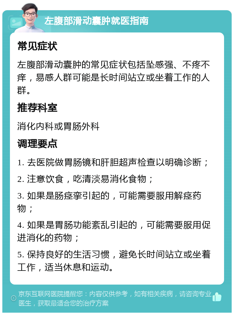 左腹部滑动囊肿就医指南 常见症状 左腹部滑动囊肿的常见症状包括坠感强、不疼不痒，易感人群可能是长时间站立或坐着工作的人群。 推荐科室 消化内科或胃肠外科 调理要点 1. 去医院做胃肠镜和肝胆超声检查以明确诊断； 2. 注意饮食，吃清淡易消化食物； 3. 如果是肠痉挛引起的，可能需要服用解痉药物； 4. 如果是胃肠功能紊乱引起的，可能需要服用促进消化的药物； 5. 保持良好的生活习惯，避免长时间站立或坐着工作，适当休息和运动。