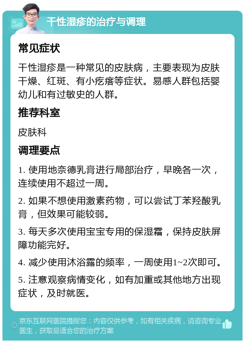 干性湿疹的治疗与调理 常见症状 干性湿疹是一种常见的皮肤病，主要表现为皮肤干燥、红斑、有小疙瘩等症状。易感人群包括婴幼儿和有过敏史的人群。 推荐科室 皮肤科 调理要点 1. 使用地奈德乳膏进行局部治疗，早晚各一次，连续使用不超过一周。 2. 如果不想使用激素药物，可以尝试丁苯羟酸乳膏，但效果可能较弱。 3. 每天多次使用宝宝专用的保湿霜，保持皮肤屏障功能完好。 4. 减少使用沐浴露的频率，一周使用1~2次即可。 5. 注意观察病情变化，如有加重或其他地方出现症状，及时就医。