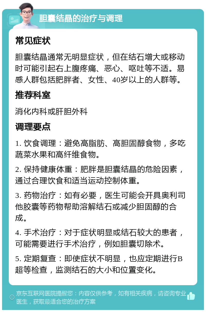 胆囊结晶的治疗与调理 常见症状 胆囊结晶通常无明显症状，但在结石增大或移动时可能引起右上腹疼痛、恶心、呕吐等不适。易感人群包括肥胖者、女性、40岁以上的人群等。 推荐科室 消化内科或肝胆外科 调理要点 1. 饮食调理：避免高脂肪、高胆固醇食物，多吃蔬菜水果和高纤维食物。 2. 保持健康体重：肥胖是胆囊结晶的危险因素，通过合理饮食和适当运动控制体重。 3. 药物治疗：如有必要，医生可能会开具奥利司他胶囊等药物帮助溶解结石或减少胆固醇的合成。 4. 手术治疗：对于症状明显或结石较大的患者，可能需要进行手术治疗，例如胆囊切除术。 5. 定期复查：即使症状不明显，也应定期进行B超等检查，监测结石的大小和位置变化。