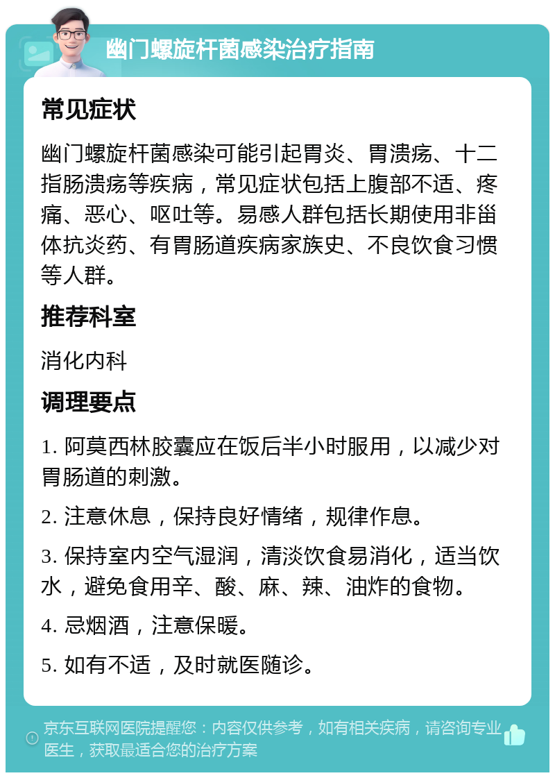 幽门螺旋杆菌感染治疗指南 常见症状 幽门螺旋杆菌感染可能引起胃炎、胃溃疡、十二指肠溃疡等疾病，常见症状包括上腹部不适、疼痛、恶心、呕吐等。易感人群包括长期使用非甾体抗炎药、有胃肠道疾病家族史、不良饮食习惯等人群。 推荐科室 消化内科 调理要点 1. 阿莫西林胶囊应在饭后半小时服用，以减少对胃肠道的刺激。 2. 注意休息，保持良好情绪，规律作息。 3. 保持室内空气湿润，清淡饮食易消化，适当饮水，避免食用辛、酸、麻、辣、油炸的食物。 4. 忌烟酒，注意保暖。 5. 如有不适，及时就医随诊。