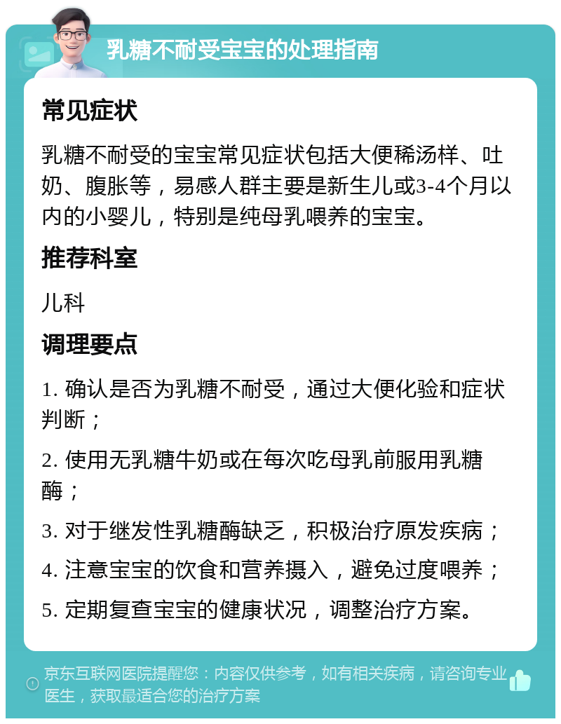 乳糖不耐受宝宝的处理指南 常见症状 乳糖不耐受的宝宝常见症状包括大便稀汤样、吐奶、腹胀等，易感人群主要是新生儿或3-4个月以内的小婴儿，特别是纯母乳喂养的宝宝。 推荐科室 儿科 调理要点 1. 确认是否为乳糖不耐受，通过大便化验和症状判断； 2. 使用无乳糖牛奶或在每次吃母乳前服用乳糖酶； 3. 对于继发性乳糖酶缺乏，积极治疗原发疾病； 4. 注意宝宝的饮食和营养摄入，避免过度喂养； 5. 定期复查宝宝的健康状况，调整治疗方案。