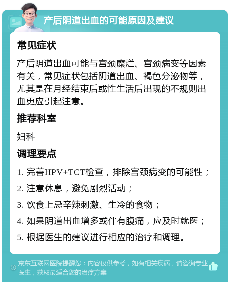 产后阴道出血的可能原因及建议 常见症状 产后阴道出血可能与宫颈糜烂、宫颈病变等因素有关，常见症状包括阴道出血、褐色分泌物等，尤其是在月经结束后或性生活后出现的不规则出血更应引起注意。 推荐科室 妇科 调理要点 1. 完善HPV+TCT检查，排除宫颈病变的可能性； 2. 注意休息，避免剧烈活动； 3. 饮食上忌辛辣刺激、生冷的食物； 4. 如果阴道出血增多或伴有腹痛，应及时就医； 5. 根据医生的建议进行相应的治疗和调理。