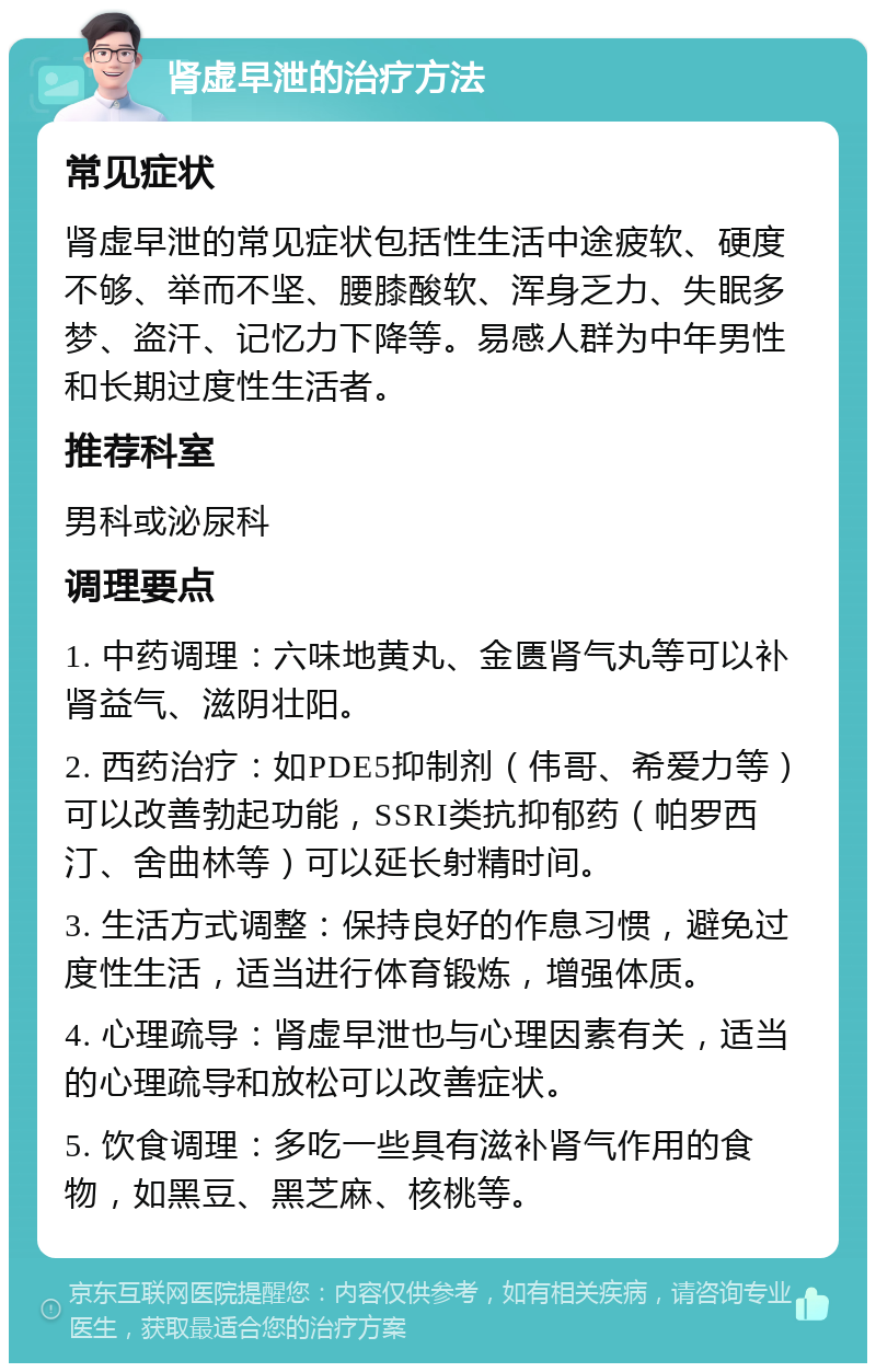 肾虚早泄的治疗方法 常见症状 肾虚早泄的常见症状包括性生活中途疲软、硬度不够、举而不坚、腰膝酸软、浑身乏力、失眠多梦、盗汗、记忆力下降等。易感人群为中年男性和长期过度性生活者。 推荐科室 男科或泌尿科 调理要点 1. 中药调理：六味地黄丸、金匮肾气丸等可以补肾益气、滋阴壮阳。 2. 西药治疗：如PDE5抑制剂（伟哥、希爱力等）可以改善勃起功能，SSRI类抗抑郁药（帕罗西汀、舍曲林等）可以延长射精时间。 3. 生活方式调整：保持良好的作息习惯，避免过度性生活，适当进行体育锻炼，增强体质。 4. 心理疏导：肾虚早泄也与心理因素有关，适当的心理疏导和放松可以改善症状。 5. 饮食调理：多吃一些具有滋补肾气作用的食物，如黑豆、黑芝麻、核桃等。