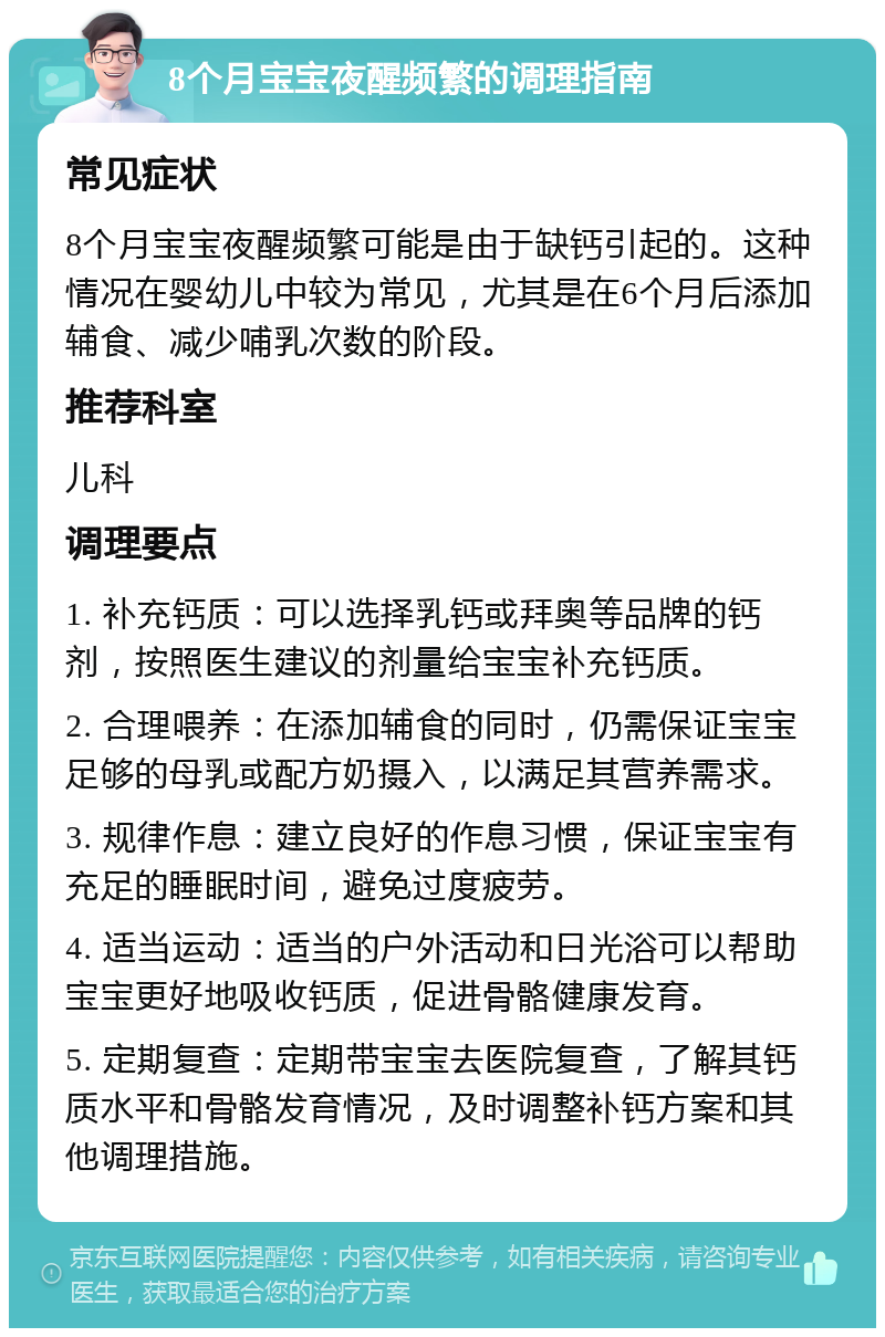 8个月宝宝夜醒频繁的调理指南 常见症状 8个月宝宝夜醒频繁可能是由于缺钙引起的。这种情况在婴幼儿中较为常见，尤其是在6个月后添加辅食、减少哺乳次数的阶段。 推荐科室 儿科 调理要点 1. 补充钙质：可以选择乳钙或拜奥等品牌的钙剂，按照医生建议的剂量给宝宝补充钙质。 2. 合理喂养：在添加辅食的同时，仍需保证宝宝足够的母乳或配方奶摄入，以满足其营养需求。 3. 规律作息：建立良好的作息习惯，保证宝宝有充足的睡眠时间，避免过度疲劳。 4. 适当运动：适当的户外活动和日光浴可以帮助宝宝更好地吸收钙质，促进骨骼健康发育。 5. 定期复查：定期带宝宝去医院复查，了解其钙质水平和骨骼发育情况，及时调整补钙方案和其他调理措施。