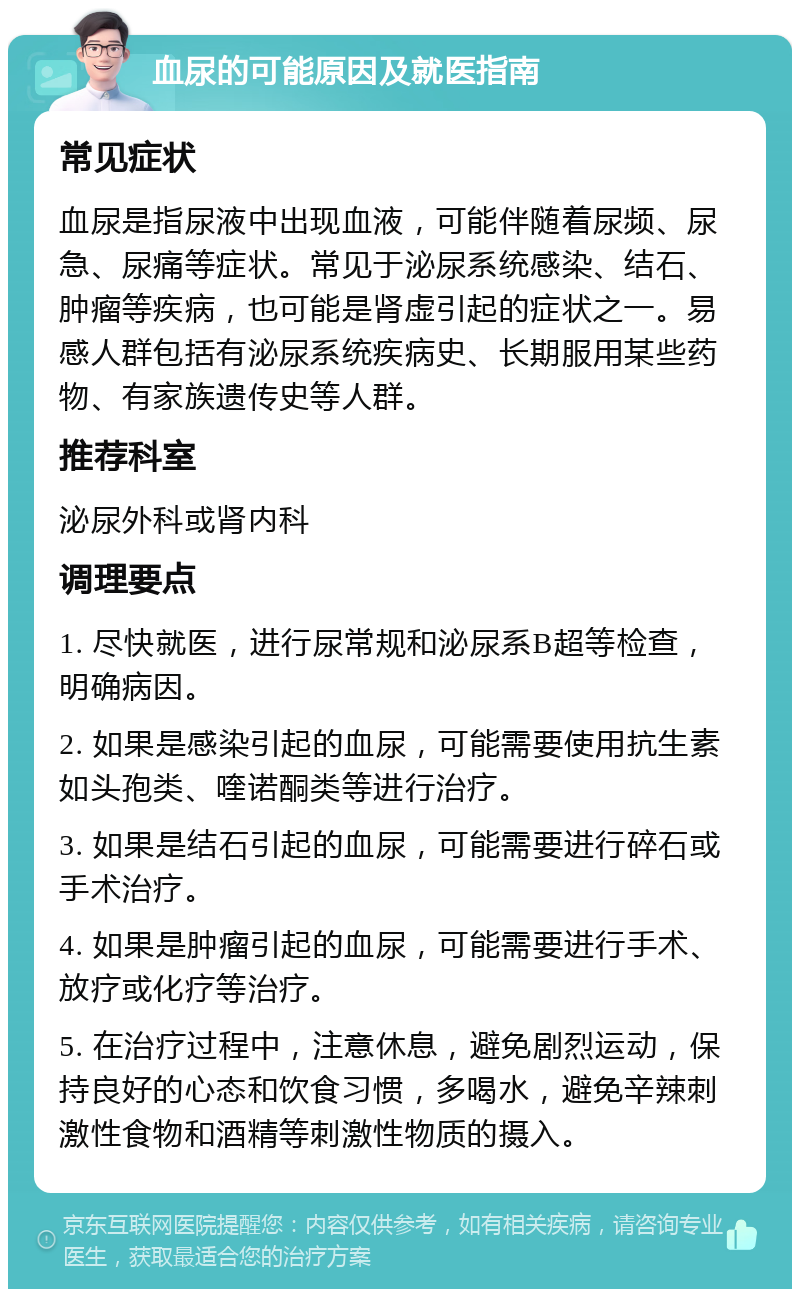 血尿的可能原因及就医指南 常见症状 血尿是指尿液中出现血液，可能伴随着尿频、尿急、尿痛等症状。常见于泌尿系统感染、结石、肿瘤等疾病，也可能是肾虚引起的症状之一。易感人群包括有泌尿系统疾病史、长期服用某些药物、有家族遗传史等人群。 推荐科室 泌尿外科或肾内科 调理要点 1. 尽快就医，进行尿常规和泌尿系B超等检查，明确病因。 2. 如果是感染引起的血尿，可能需要使用抗生素如头孢类、喹诺酮类等进行治疗。 3. 如果是结石引起的血尿，可能需要进行碎石或手术治疗。 4. 如果是肿瘤引起的血尿，可能需要进行手术、放疗或化疗等治疗。 5. 在治疗过程中，注意休息，避免剧烈运动，保持良好的心态和饮食习惯，多喝水，避免辛辣刺激性食物和酒精等刺激性物质的摄入。