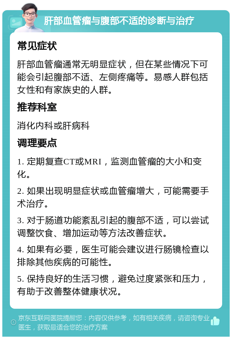 肝部血管瘤与腹部不适的诊断与治疗 常见症状 肝部血管瘤通常无明显症状，但在某些情况下可能会引起腹部不适、左侧疼痛等。易感人群包括女性和有家族史的人群。 推荐科室 消化内科或肝病科 调理要点 1. 定期复查CT或MRI，监测血管瘤的大小和变化。 2. 如果出现明显症状或血管瘤增大，可能需要手术治疗。 3. 对于肠道功能紊乱引起的腹部不适，可以尝试调整饮食、增加运动等方法改善症状。 4. 如果有必要，医生可能会建议进行肠镜检查以排除其他疾病的可能性。 5. 保持良好的生活习惯，避免过度紧张和压力，有助于改善整体健康状况。