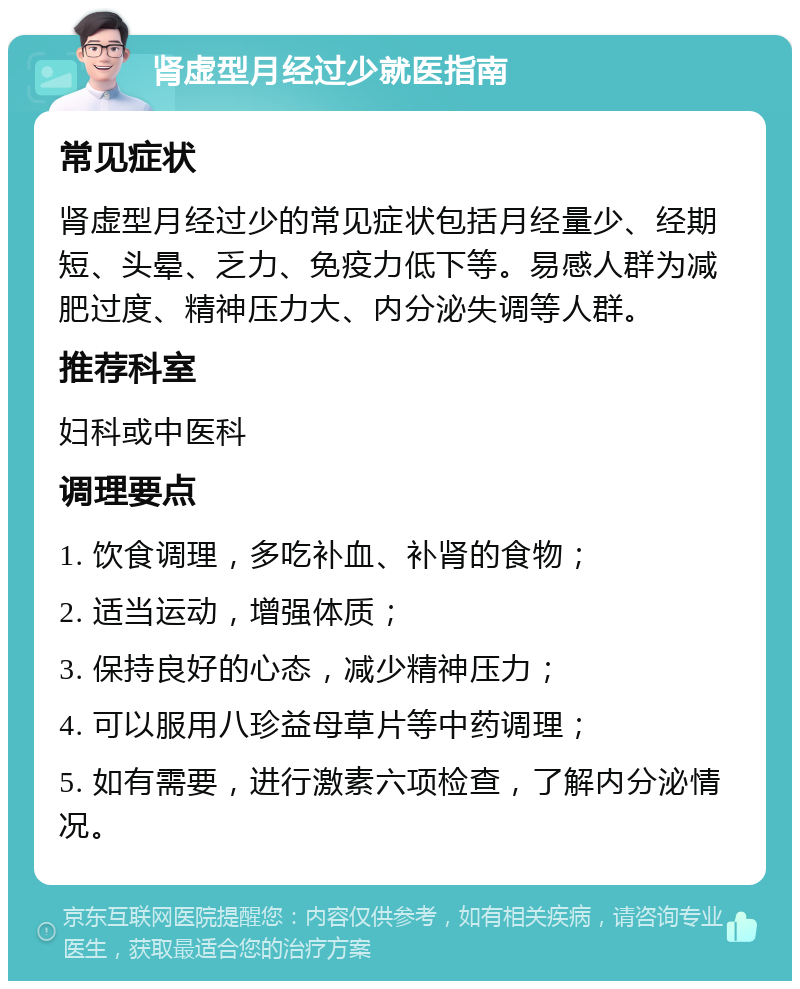 肾虚型月经过少就医指南 常见症状 肾虚型月经过少的常见症状包括月经量少、经期短、头晕、乏力、免疫力低下等。易感人群为减肥过度、精神压力大、内分泌失调等人群。 推荐科室 妇科或中医科 调理要点 1. 饮食调理，多吃补血、补肾的食物； 2. 适当运动，增强体质； 3. 保持良好的心态，减少精神压力； 4. 可以服用八珍益母草片等中药调理； 5. 如有需要，进行激素六项检查，了解内分泌情况。