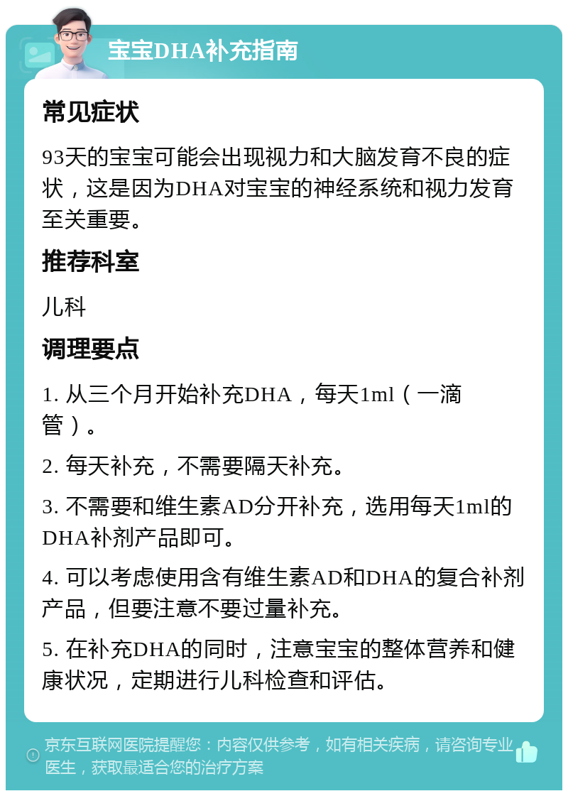 宝宝DHA补充指南 常见症状 93天的宝宝可能会出现视力和大脑发育不良的症状，这是因为DHA对宝宝的神经系统和视力发育至关重要。 推荐科室 儿科 调理要点 1. 从三个月开始补充DHA，每天1ml（一滴管）。 2. 每天补充，不需要隔天补充。 3. 不需要和维生素AD分开补充，选用每天1ml的DHA补剂产品即可。 4. 可以考虑使用含有维生素AD和DHA的复合补剂产品，但要注意不要过量补充。 5. 在补充DHA的同时，注意宝宝的整体营养和健康状况，定期进行儿科检查和评估。