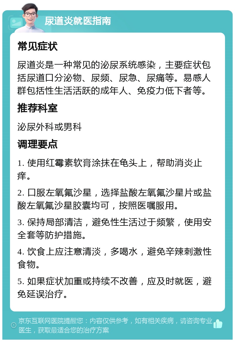 尿道炎就医指南 常见症状 尿道炎是一种常见的泌尿系统感染，主要症状包括尿道口分泌物、尿频、尿急、尿痛等。易感人群包括性生活活跃的成年人、免疫力低下者等。 推荐科室 泌尿外科或男科 调理要点 1. 使用红霉素软膏涂抹在龟头上，帮助消炎止痒。 2. 口服左氧氟沙星，选择盐酸左氧氟沙星片或盐酸左氧氟沙星胶囊均可，按照医嘱服用。 3. 保持局部清洁，避免性生活过于频繁，使用安全套等防护措施。 4. 饮食上应注意清淡，多喝水，避免辛辣刺激性食物。 5. 如果症状加重或持续不改善，应及时就医，避免延误治疗。