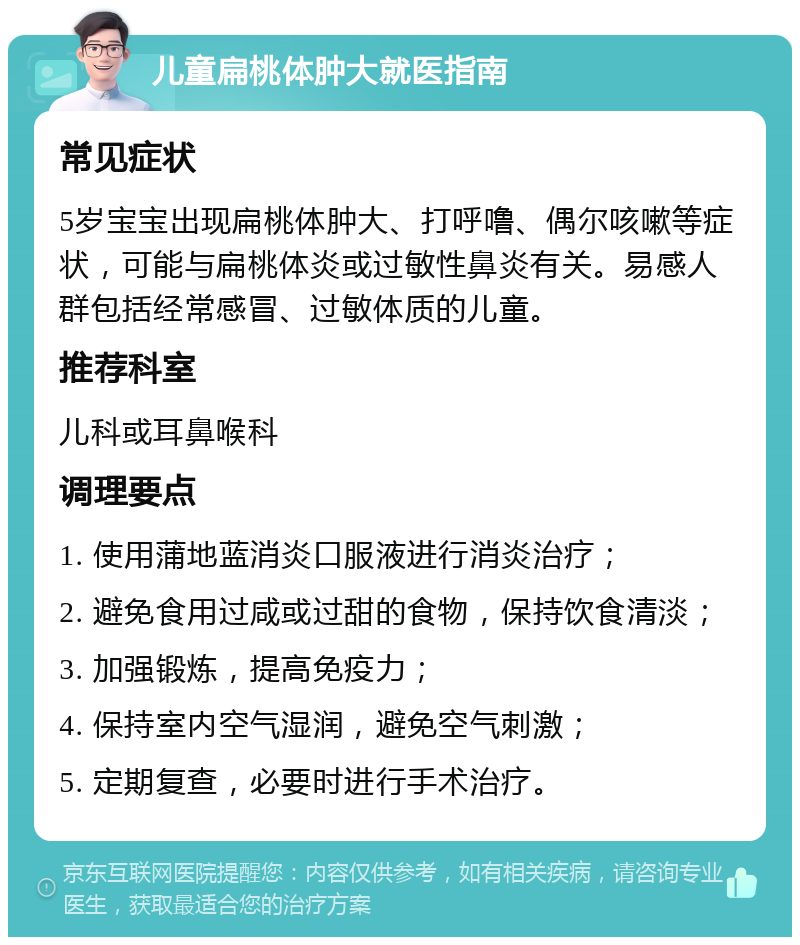 儿童扁桃体肿大就医指南 常见症状 5岁宝宝出现扁桃体肿大、打呼噜、偶尔咳嗽等症状，可能与扁桃体炎或过敏性鼻炎有关。易感人群包括经常感冒、过敏体质的儿童。 推荐科室 儿科或耳鼻喉科 调理要点 1. 使用蒲地蓝消炎口服液进行消炎治疗； 2. 避免食用过咸或过甜的食物，保持饮食清淡； 3. 加强锻炼，提高免疫力； 4. 保持室内空气湿润，避免空气刺激； 5. 定期复查，必要时进行手术治疗。