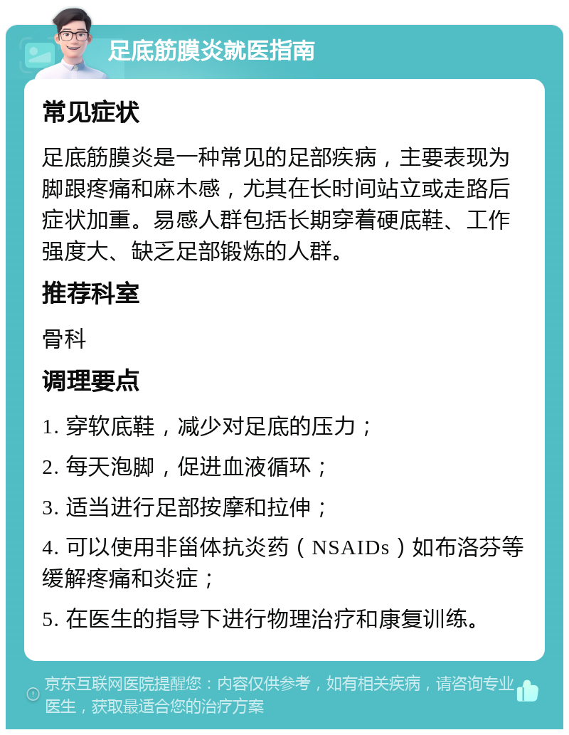 足底筋膜炎就医指南 常见症状 足底筋膜炎是一种常见的足部疾病，主要表现为脚跟疼痛和麻木感，尤其在长时间站立或走路后症状加重。易感人群包括长期穿着硬底鞋、工作强度大、缺乏足部锻炼的人群。 推荐科室 骨科 调理要点 1. 穿软底鞋，减少对足底的压力； 2. 每天泡脚，促进血液循环； 3. 适当进行足部按摩和拉伸； 4. 可以使用非甾体抗炎药（NSAIDs）如布洛芬等缓解疼痛和炎症； 5. 在医生的指导下进行物理治疗和康复训练。