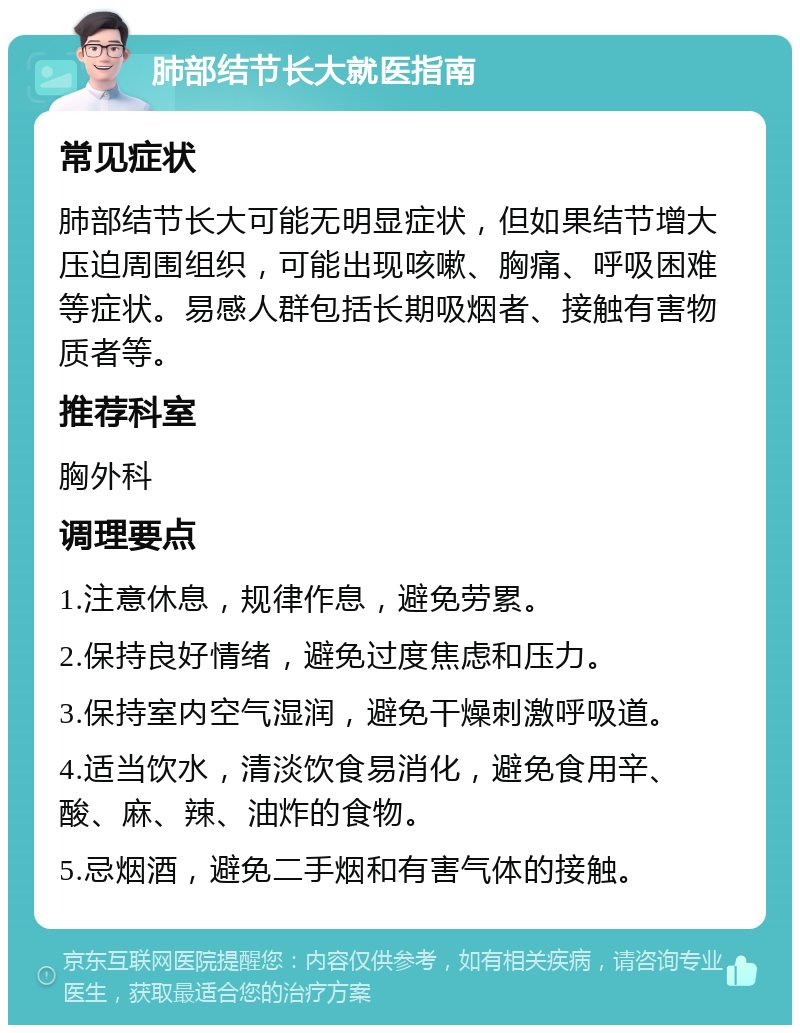 肺部结节长大就医指南 常见症状 肺部结节长大可能无明显症状，但如果结节增大压迫周围组织，可能出现咳嗽、胸痛、呼吸困难等症状。易感人群包括长期吸烟者、接触有害物质者等。 推荐科室 胸外科 调理要点 1.注意休息，规律作息，避免劳累。 2.保持良好情绪，避免过度焦虑和压力。 3.保持室内空气湿润，避免干燥刺激呼吸道。 4.适当饮水，清淡饮食易消化，避免食用辛、酸、麻、辣、油炸的食物。 5.忌烟酒，避免二手烟和有害气体的接触。